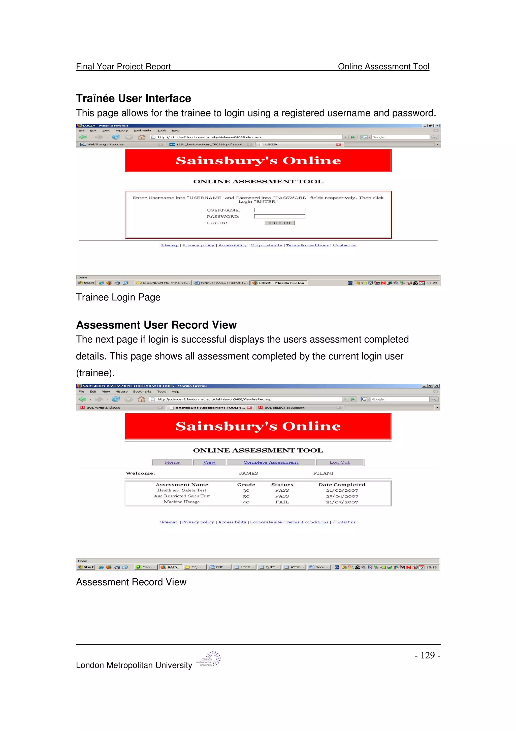 Final Year Project Report Online Assessment Tool
London Metropolitan University
- 129 -
Traînée User Interface
This page allows for the trainee to login using a registered username and password.
Trainee Login Page
Assessment User Record View
The next page if login is successful displays the users assessment completed
details. This page shows all assessment completed by the current login user
(trainee).
Assessment Record View
 