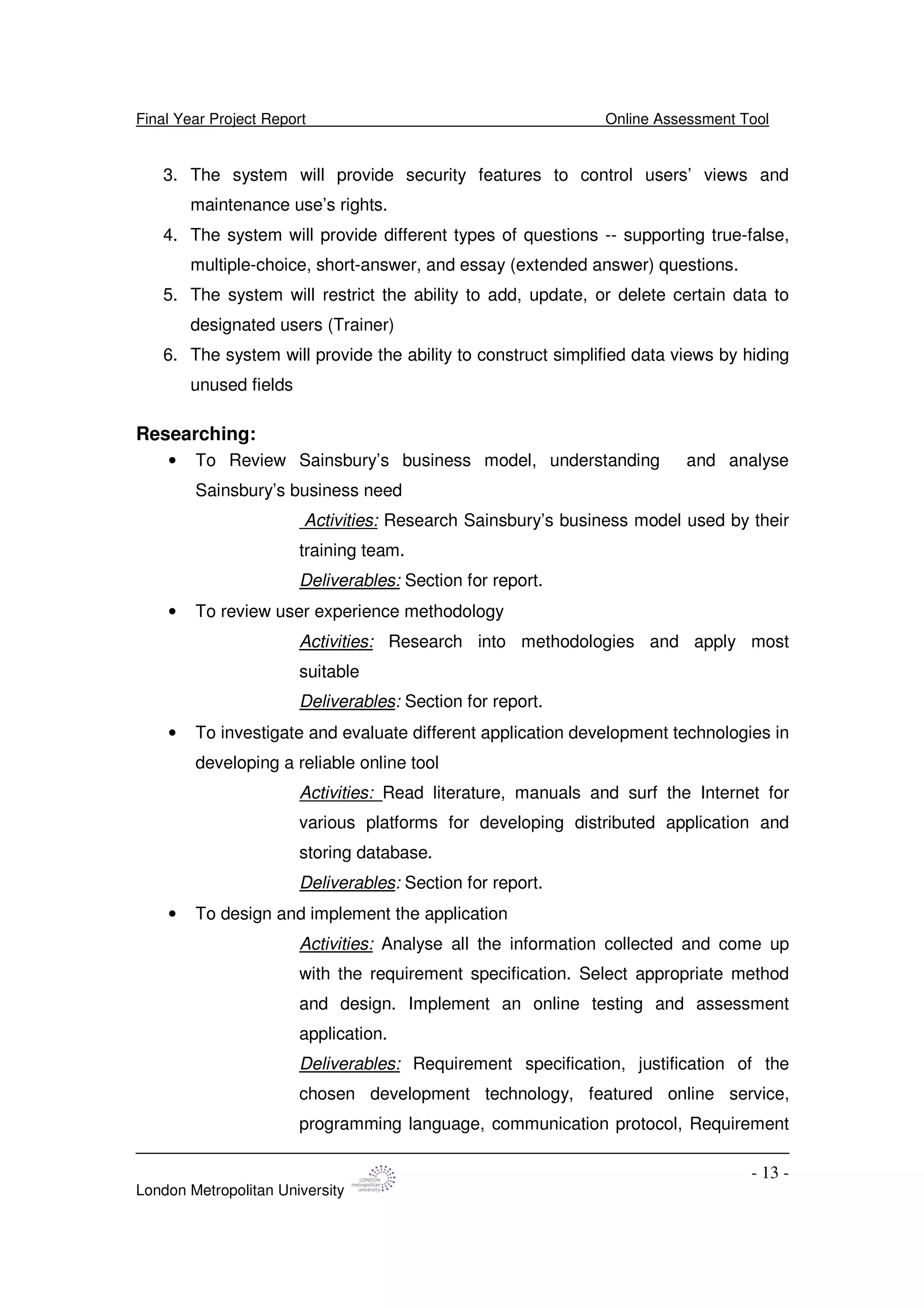 Final Year Project Report Online Assessment Tool
London Metropolitan University
- 13 -
3. The system will provide security features to control users’ views and
maintenance use’s rights.
4. The system will provide different types of questions -- supporting true-false,
multiple-choice, short-answer, and essay (extended answer) questions.
5. The system will restrict the ability to add, update, or delete certain data to
designated users (Trainer)
6. The system will provide the ability to construct simplified data views by hiding
unused fields
Researching:
• To Review Sainsbury’s business model, understanding and analyse
Sainsbury’s business need
Activities: Research Sainsbury’s business model used by their
training team.
Deliverables: Section for report.
• To review user experience methodology
Activities: Research into methodologies and apply most
suitable
Deliverables: Section for report.
• To investigate and evaluate different application development technologies in
developing a reliable online tool
Activities: Read literature, manuals and surf the Internet for
various platforms for developing distributed application and
storing database.
Deliverables: Section for report.
• To design and implement the application
Activities: Analyse all the information collected and come up
with the requirement specification. Select appropriate method
and design. Implement an online testing and assessment
application.
Deliverables: Requirement specification, justification of the
chosen development technology, featured online service,
programming language, communication protocol, Requirement
 