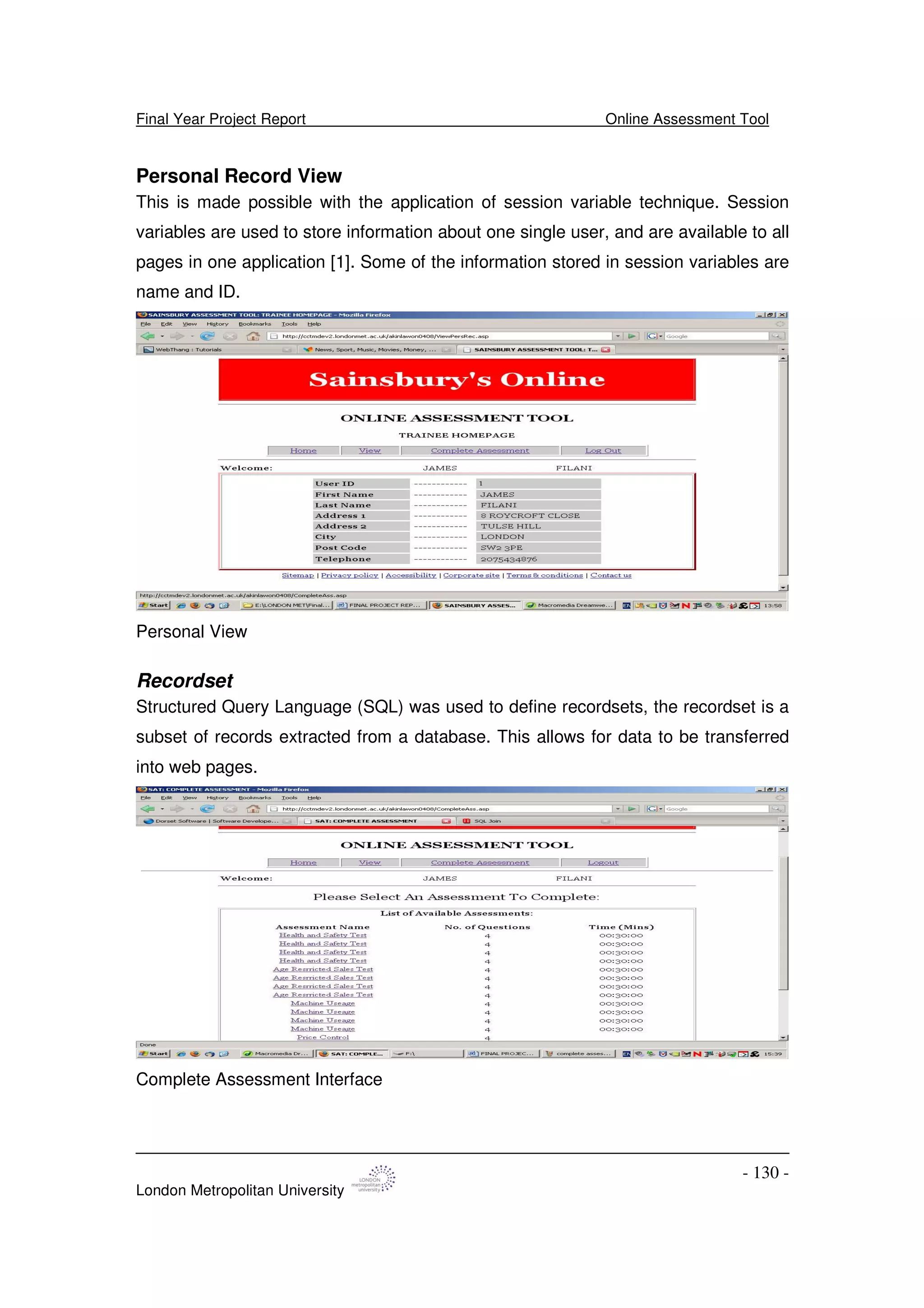 Final Year Project Report Online Assessment Tool
London Metropolitan University
- 130 -
Personal Record View
This is made possible with the application of session variable technique. Session
variables are used to store information about one single user, and are available to all
pages in one application [1]. Some of the information stored in session variables are
name and ID.
Personal View
Recordset
Structured Query Language (SQL) was used to define recordsets, the recordset is a
subset of records extracted from a database. This allows for data to be transferred
into web pages.
Complete Assessment Interface
 