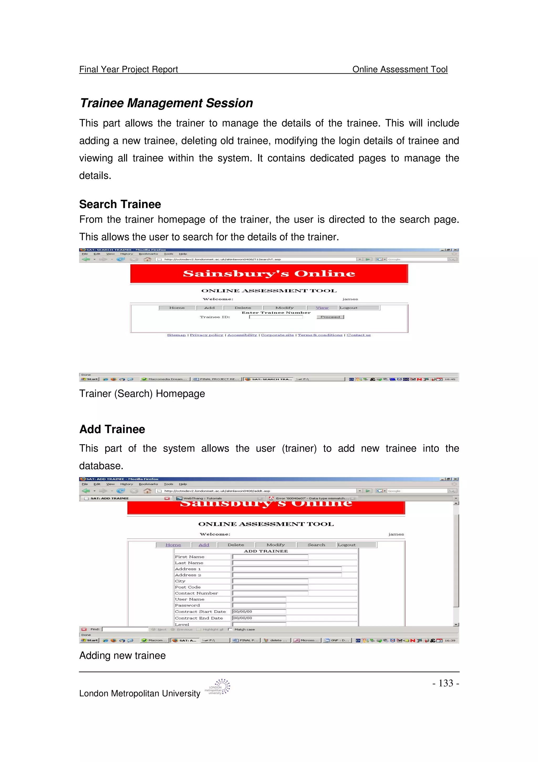 Final Year Project Report Online Assessment Tool
London Metropolitan University
- 133 -
Trainee Management Session
This part allows the trainer to manage the details of the trainee. This will include
adding a new trainee, deleting old trainee, modifying the login details of trainee and
viewing all trainee within the system. It contains dedicated pages to manage the
details.
Search Trainee
From the trainer homepage of the trainer, the user is directed to the search page.
This allows the user to search for the details of the trainer.
Trainer (Search) Homepage
Add Trainee
This part of the system allows the user (trainer) to add new trainee into the
database.
Adding new trainee
 