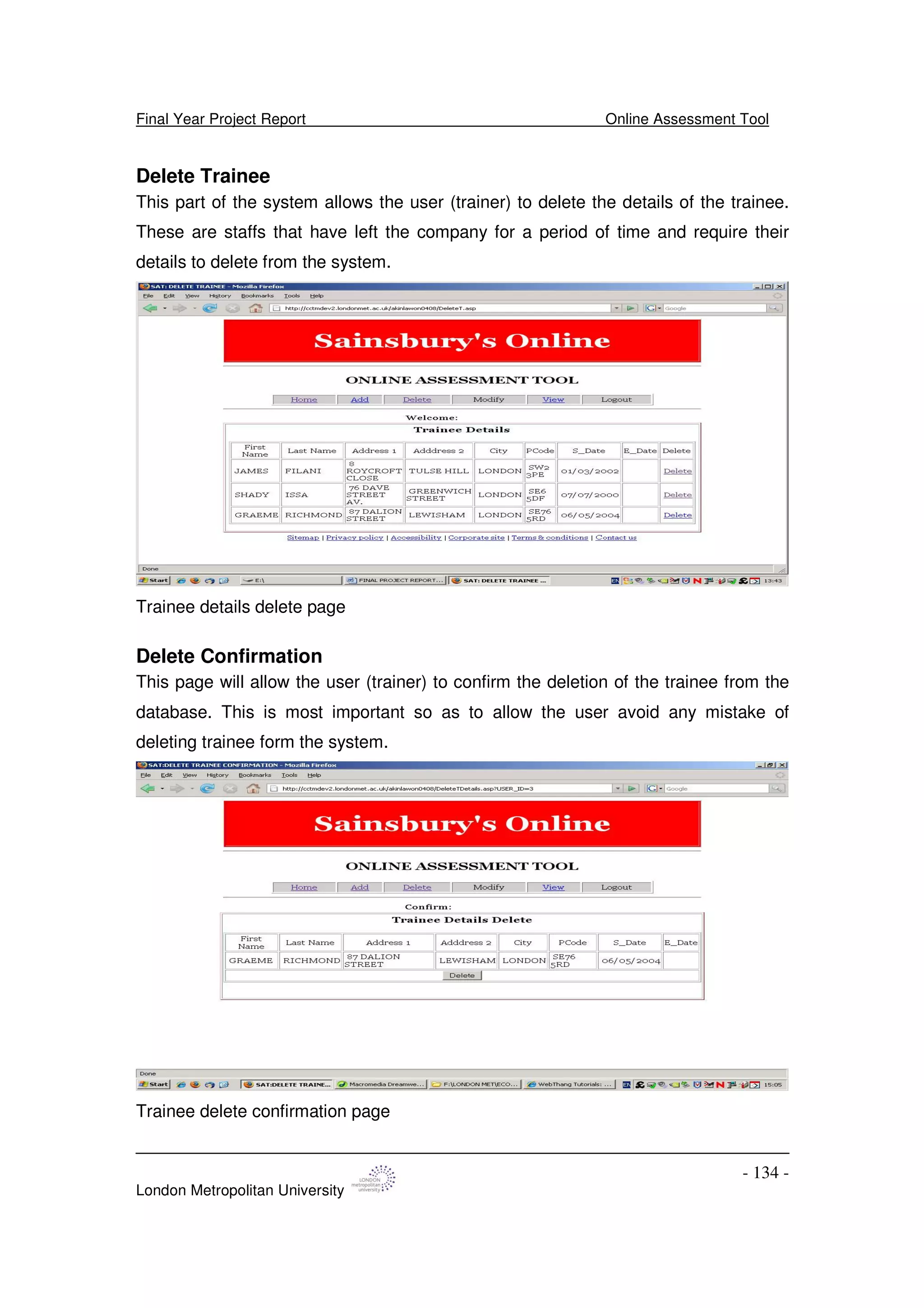 Final Year Project Report Online Assessment Tool
London Metropolitan University
- 134 -
Delete Trainee
This part of the system allows the user (trainer) to delete the details of the trainee.
These are staffs that have left the company for a period of time and require their
details to delete from the system.
Trainee details delete page
Delete Confirmation
This page will allow the user (trainer) to confirm the deletion of the trainee from the
database. This is most important so as to allow the user avoid any mistake of
deleting trainee form the system.
Trainee delete confirmation page
 