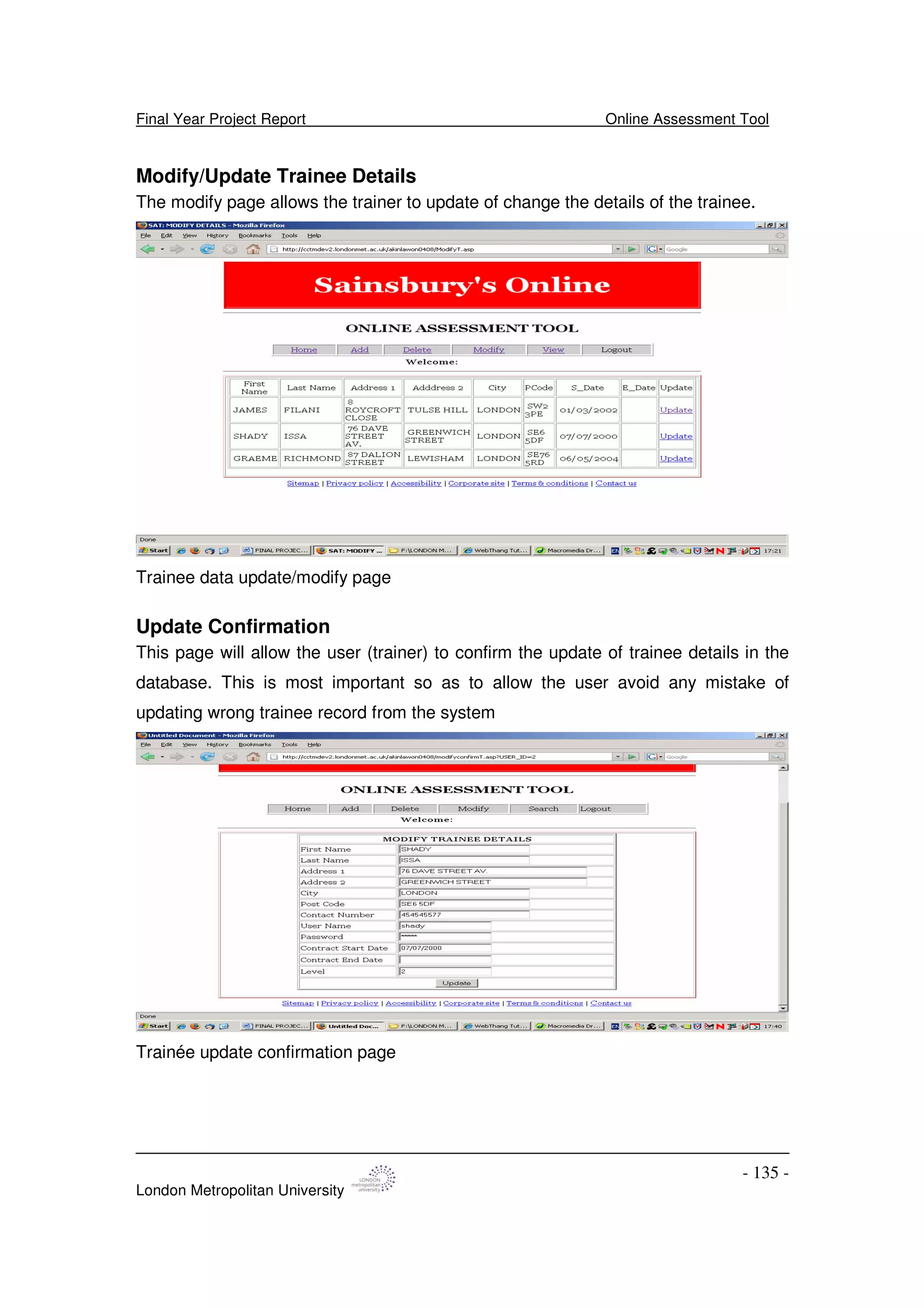 Final Year Project Report Online Assessment Tool
London Metropolitan University
- 135 -
Modify/Update Trainee Details
The modify page allows the trainer to update of change the details of the trainee.
Trainee data update/modify page
Update Confirmation
This page will allow the user (trainer) to confirm the update of trainee details in the
database. This is most important so as to allow the user avoid any mistake of
updating wrong trainee record from the system
Trainée update confirmation page
 