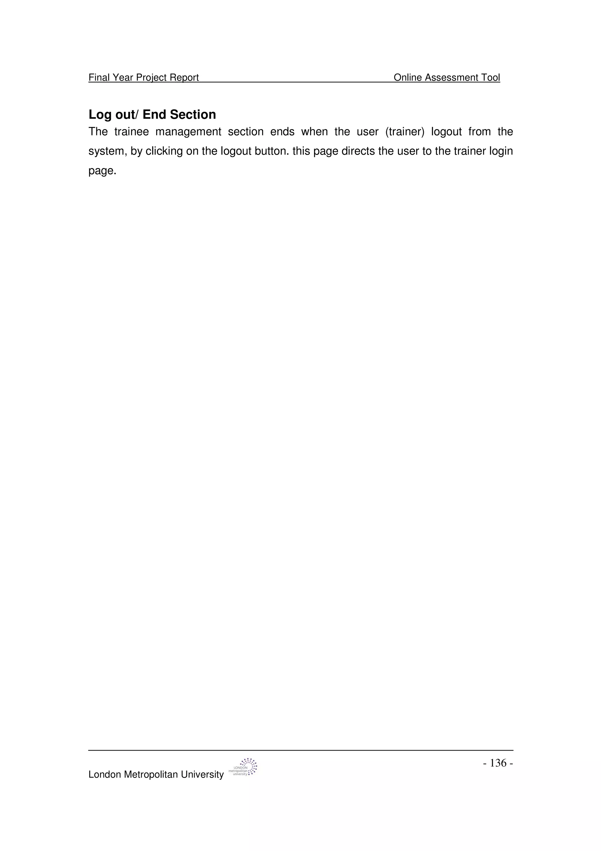 Final Year Project Report Online Assessment Tool
London Metropolitan University
- 136 -
Log out/ End Section
The trainee management section ends when the user (trainer) logout from the
system, by clicking on the logout button. this page directs the user to the trainer login
page.
 