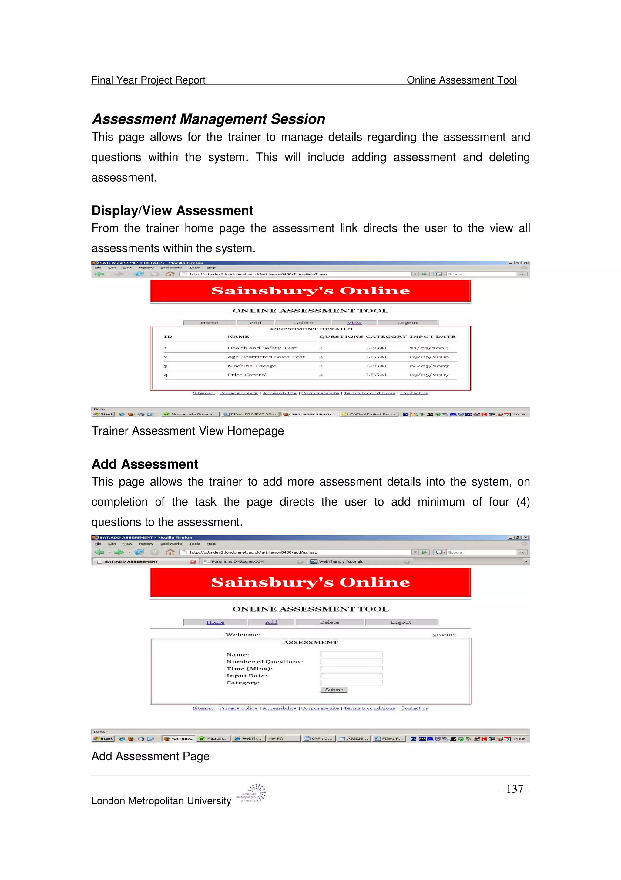 Final Year Project Report Online Assessment Tool
London Metropolitan University
- 137 -
Assessment Management Session
This page allows for the trainer to manage details regarding the assessment and
questions within the system. This will include adding assessment and deleting
assessment.
Display/View Assessment
From the trainer home page the assessment link directs the user to the view all
assessments within the system.
Trainer Assessment View Homepage
Add Assessment
This page allows the trainer to add more assessment details into the system, on
completion of the task the page directs the user to add minimum of four (4)
questions to the assessment.
Add Assessment Page
 