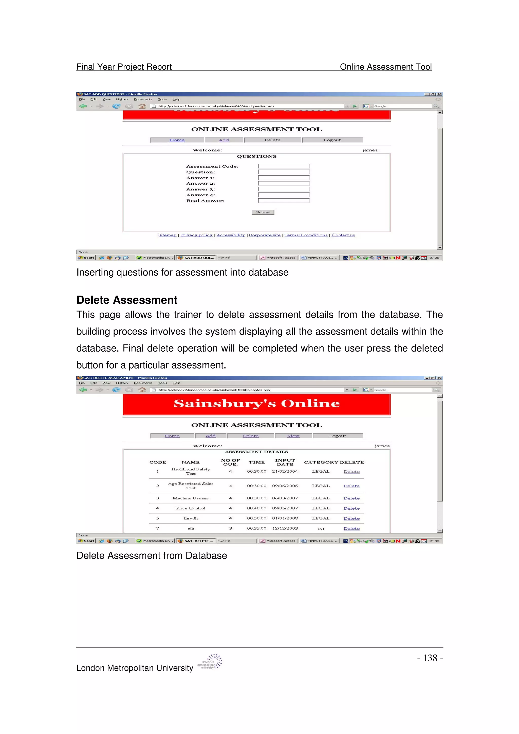 Final Year Project Report Online Assessment Tool
London Metropolitan University
- 138 -
Inserting questions for assessment into database
Delete Assessment
This page allows the trainer to delete assessment details from the database. The
building process involves the system displaying all the assessment details within the
database. Final delete operation will be completed when the user press the deleted
button for a particular assessment.
Delete Assessment from Database
 