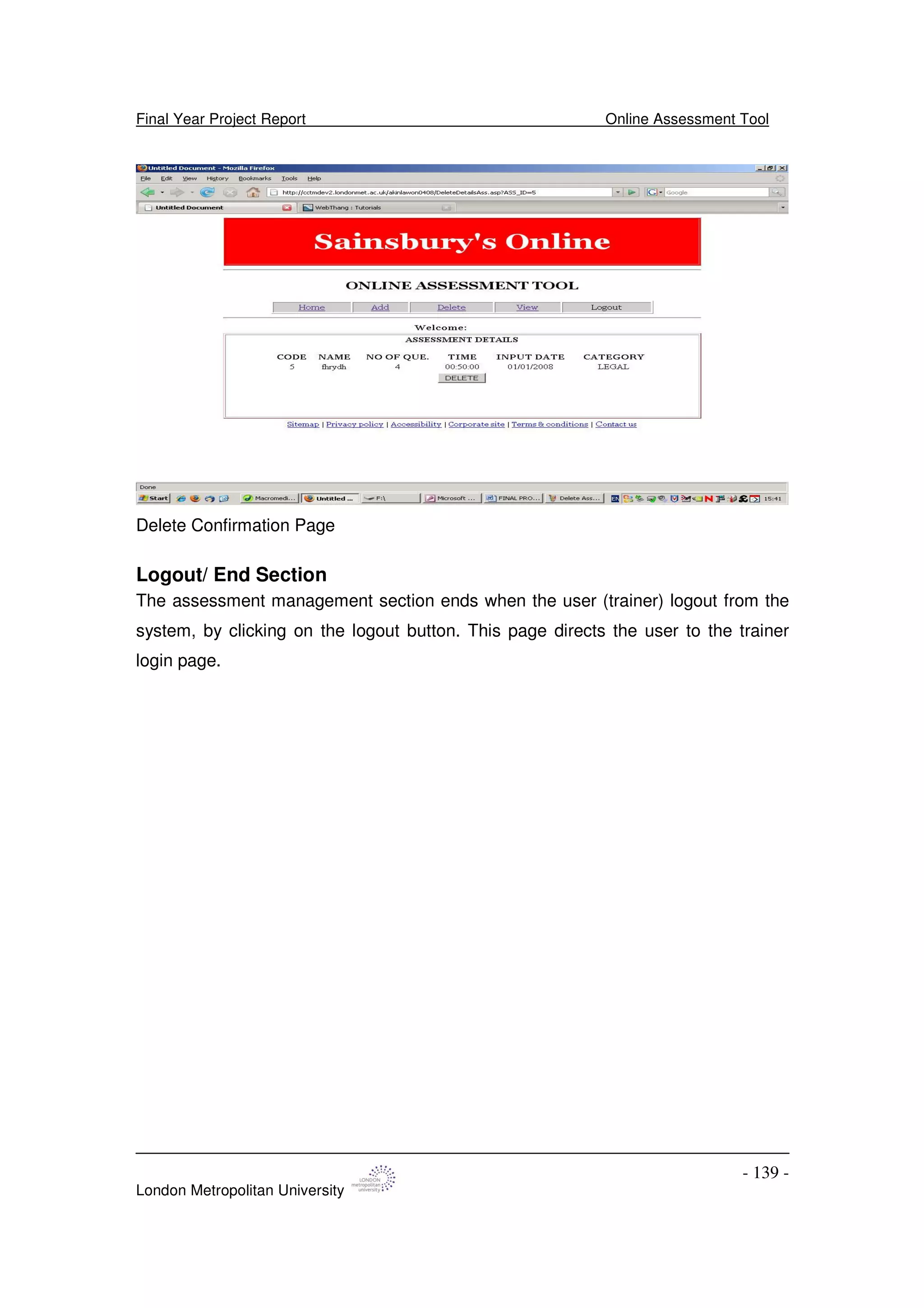 Final Year Project Report Online Assessment Tool
London Metropolitan University
- 139 -
Delete Confirmation Page
Logout/ End Section
The assessment management section ends when the user (trainer) logout from the
system, by clicking on the logout button. This page directs the user to the trainer
login page.
 