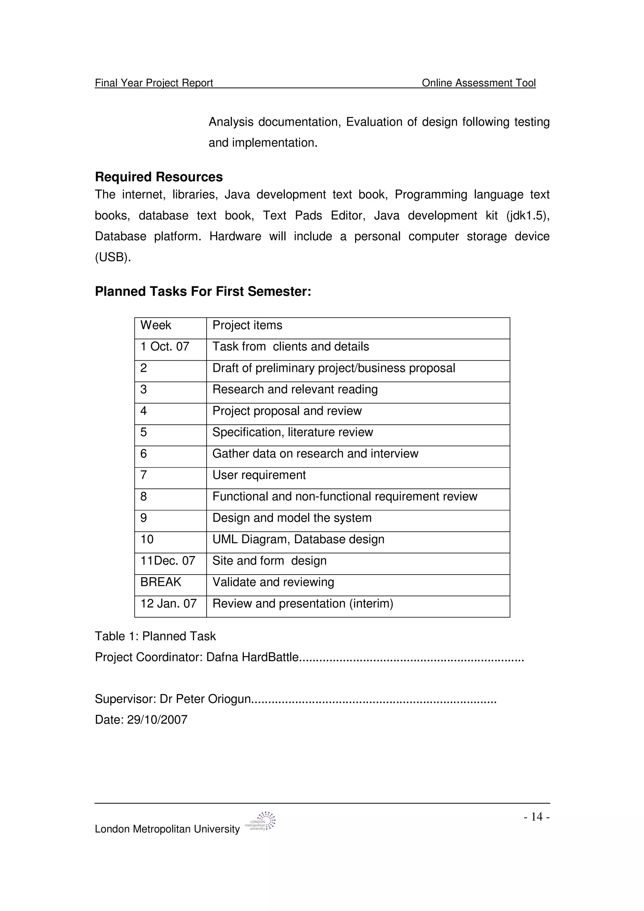 Final Year Project Report Online Assessment Tool
London Metropolitan University
- 14 -
Analysis documentation, Evaluation of design following testing
and implementation.
Required Resources
The internet, libraries, Java development text book, Programming language text
books, database text book, Text Pads Editor, Java development kit (jdk1.5),
Database platform. Hardware will include a personal computer storage device
(USB).
Planned Tasks For First Semester:
Table 1: Planned Task
Project Coordinator: Dafna HardBattle...................................................................
Supervisor: Dr Peter Oriogun.........................................................................
Date: 29/10/2007
Week Project items
1 Oct. 07 Task from clients and details
2 Draft of preliminary project/business proposal
3 Research and relevant reading
4 Project proposal and review
5 Specification, literature review
6 Gather data on research and interview
7 User requirement
8 Functional and non-functional requirement review
9 Design and model the system
10 UML Diagram, Database design
11Dec. 07 Site and form design
BREAK Validate and reviewing
12 Jan. 07 Review and presentation (interim)
 