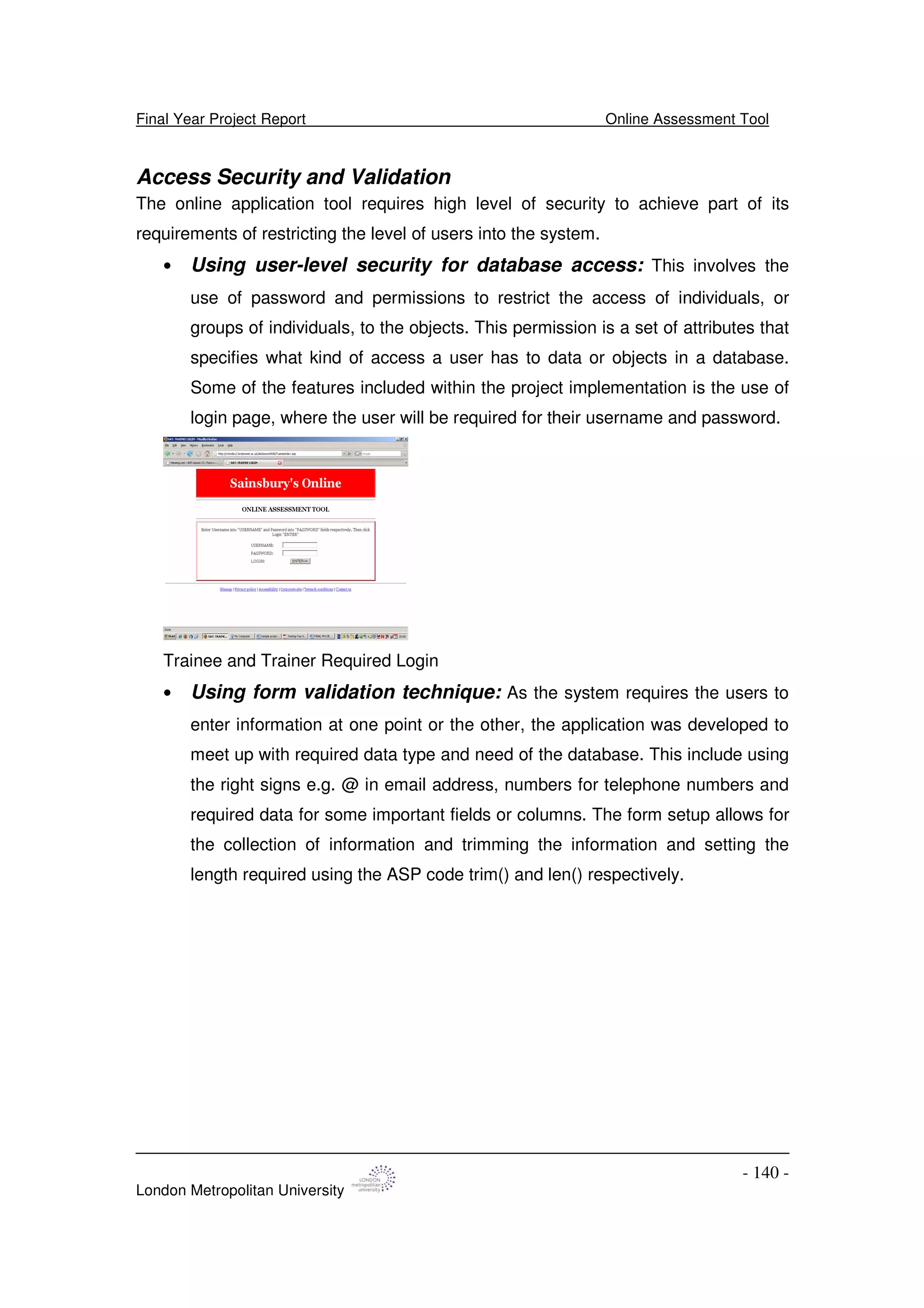 Final Year Project Report Online Assessment Tool
London Metropolitan University
- 140 -
Access Security and Validation
The online application tool requires high level of security to achieve part of its
requirements of restricting the level of users into the system.
• Using user-level security for database access: This involves the
use of password and permissions to restrict the access of individuals, or
groups of individuals, to the objects. This permission is a set of attributes that
specifies what kind of access a user has to data or objects in a database.
Some of the features included within the project implementation is the use of
login page, where the user will be required for their username and password.
Trainee and Trainer Required Login
• Using form validation technique: As the system requires the users to
enter information at one point or the other, the application was developed to
meet up with required data type and need of the database. This include using
the right signs e.g. @ in email address, numbers for telephone numbers and
required data for some important fields or columns. The form setup allows for
the collection of information and trimming the information and setting the
length required using the ASP code trim() and len() respectively.
 
