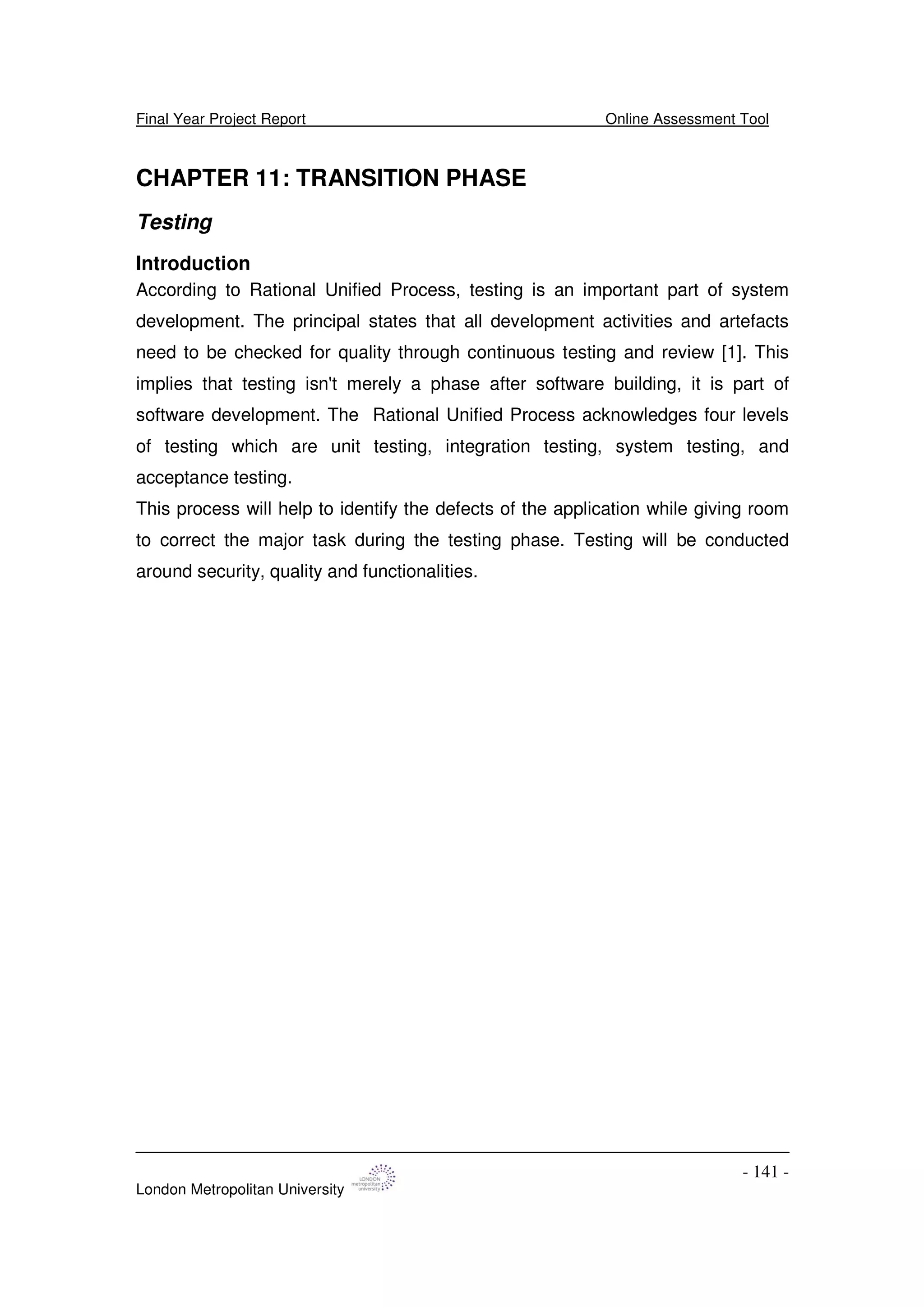 Final Year Project Report Online Assessment Tool
London Metropolitan University
- 141 -
CHAPTER 11: TRANSITION PHASE
Testing
Introduction
According to Rational Unified Process, testing is an important part of system
development. The principal states that all development activities and artefacts
need to be checked for quality through continuous testing and review [1]. This
implies that testing isn't merely a phase after software building, it is part of
software development. The Rational Unified Process acknowledges four levels
of testing which are unit testing, integration testing, system testing, and
acceptance testing.
This process will help to identify the defects of the application while giving room
to correct the major task during the testing phase. Testing will be conducted
around security, quality and functionalities.
 