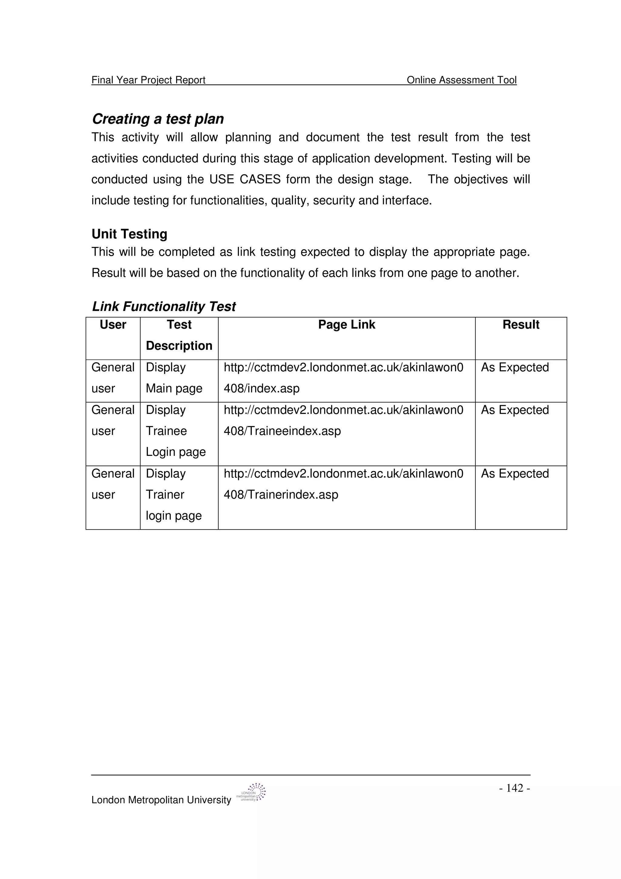 Final Year Project Report Online Assessment Tool
London Metropolitan University
- 142 -
Creating a test plan
This activity will allow planning and document the test result from the test
activities conducted during this stage of application development. Testing will be
conducted using the USE CASES form the design stage. The objectives will
include testing for functionalities, quality, security and interface.
Unit Testing
This will be completed as link testing expected to display the appropriate page.
Result will be based on the functionality of each links from one page to another.
Link Functionality Test
User Test
Description
Page Link Result
General
user
Display
Main page
http://cctmdev2.londonmet.ac.uk/akinlawon0
408/index.asp
As Expected
General
user
Display
Trainee
Login page
http://cctmdev2.londonmet.ac.uk/akinlawon0
408/Traineeindex.asp
As Expected
General
user
Display
Trainer
login page
http://cctmdev2.londonmet.ac.uk/akinlawon0
408/Trainerindex.asp
As Expected
 