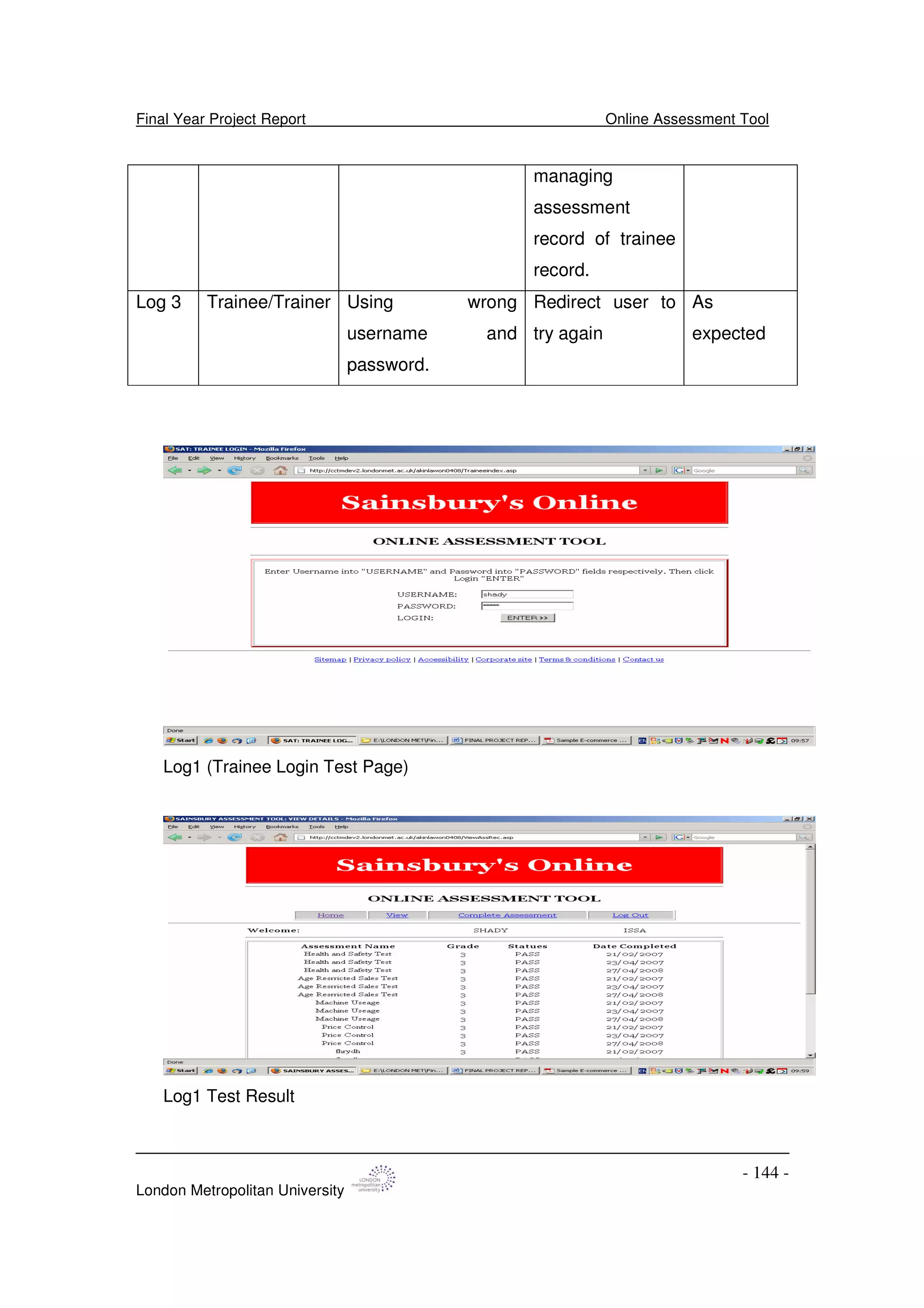 Final Year Project Report Online Assessment Tool
London Metropolitan University
- 144 -
managing
assessment
record of trainee
record.
Log 3 Trainee/Trainer Using wrong
username and
password.
Redirect user to
try again
As
expected
Log1 (Trainee Login Test Page)
Log1 Test Result
 