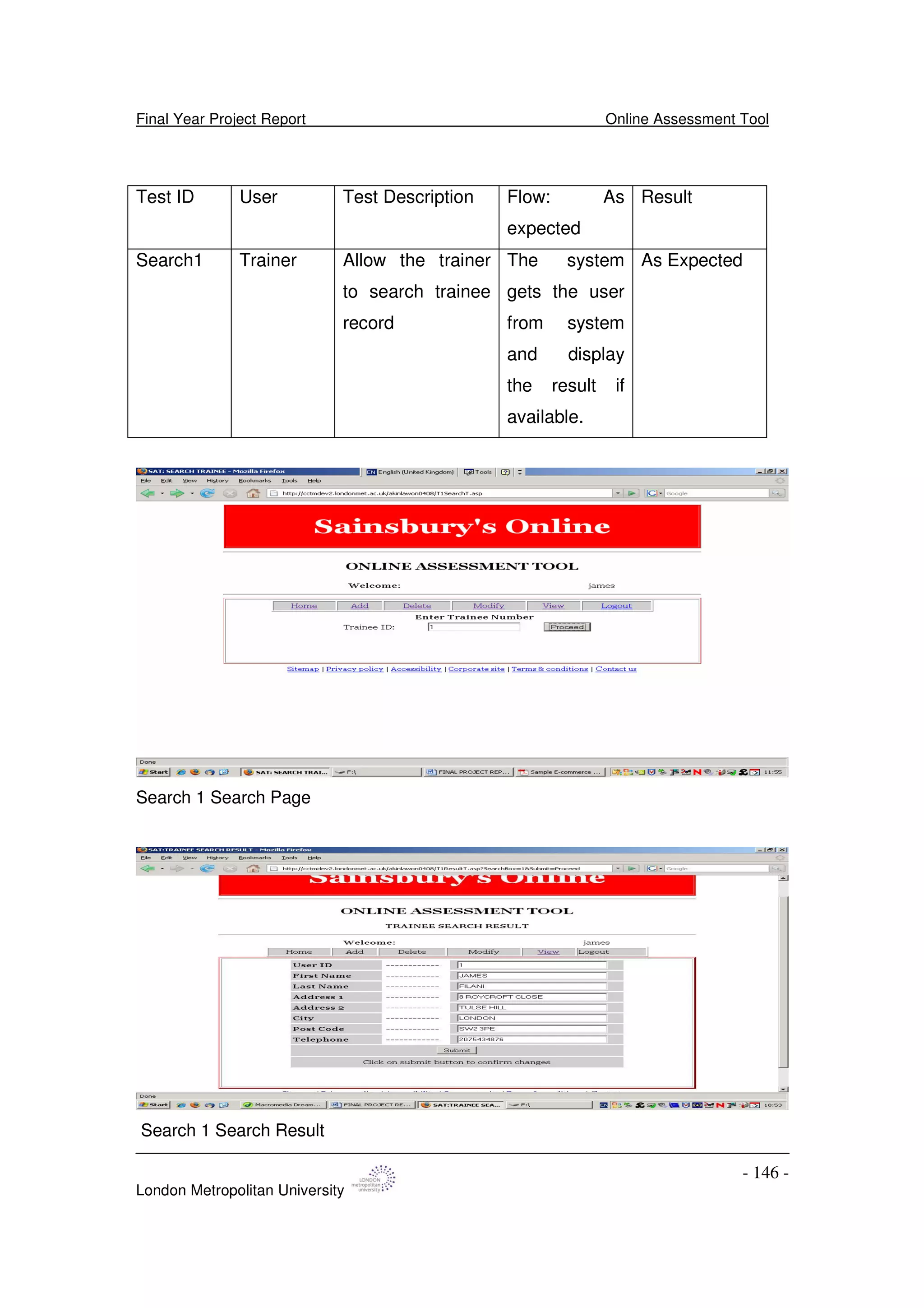 Final Year Project Report Online Assessment Tool
London Metropolitan University
- 146 -
Test ID User Test Description Flow: As
expected
Result
Search1 Trainer Allow the trainer
to search trainee
record
The system
gets the user
from system
and display
the result if
available.
As Expected
Search 1 Search Page
Search 1 Search Result
 