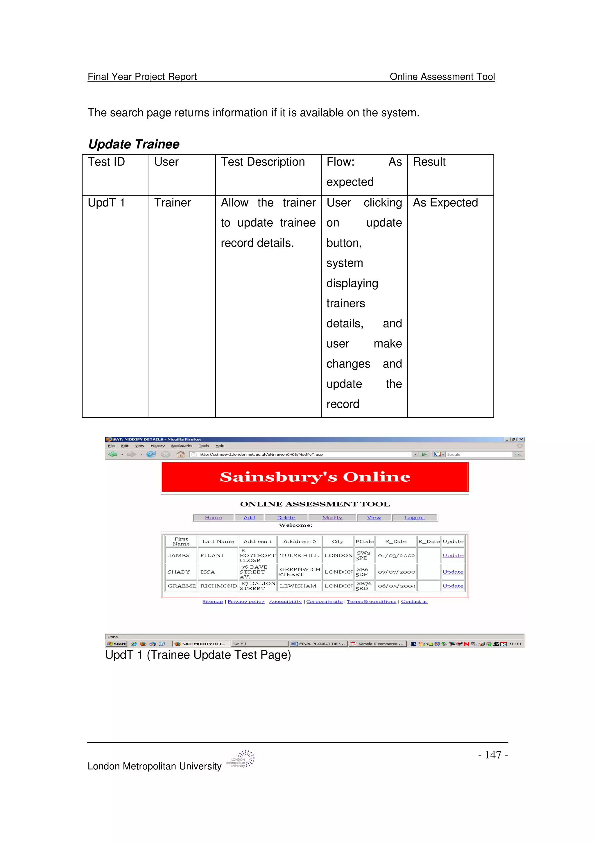 Final Year Project Report Online Assessment Tool
London Metropolitan University
- 147 -
The search page returns information if it is available on the system.
Update Trainee
Test ID User Test Description Flow: As
expected
Result
UpdT 1 Trainer Allow the trainer
to update trainee
record details.
User clicking
on update
button,
system
displaying
trainers
details, and
user make
changes and
update the
record
As Expected
UpdT 1 (Trainee Update Test Page)
 