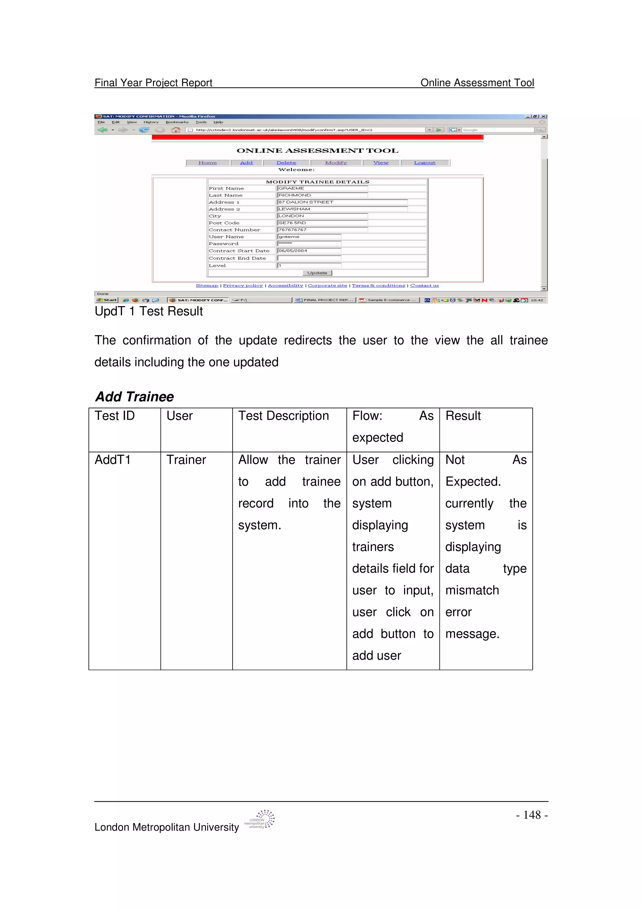 Final Year Project Report Online Assessment Tool
London Metropolitan University
- 148 -
UpdT 1 Test Result
The confirmation of the update redirects the user to the view the all trainee
details including the one updated
Add Trainee
Test ID User Test Description Flow: As
expected
Result
AddT1 Trainer Allow the trainer
to add trainee
record into the
system.
User clicking
on add button,
system
displaying
trainers
details field for
user to input,
user click on
add button to
add user
Not As
Expected.
currently the
system is
displaying
data type
mismatch
error
message.
 