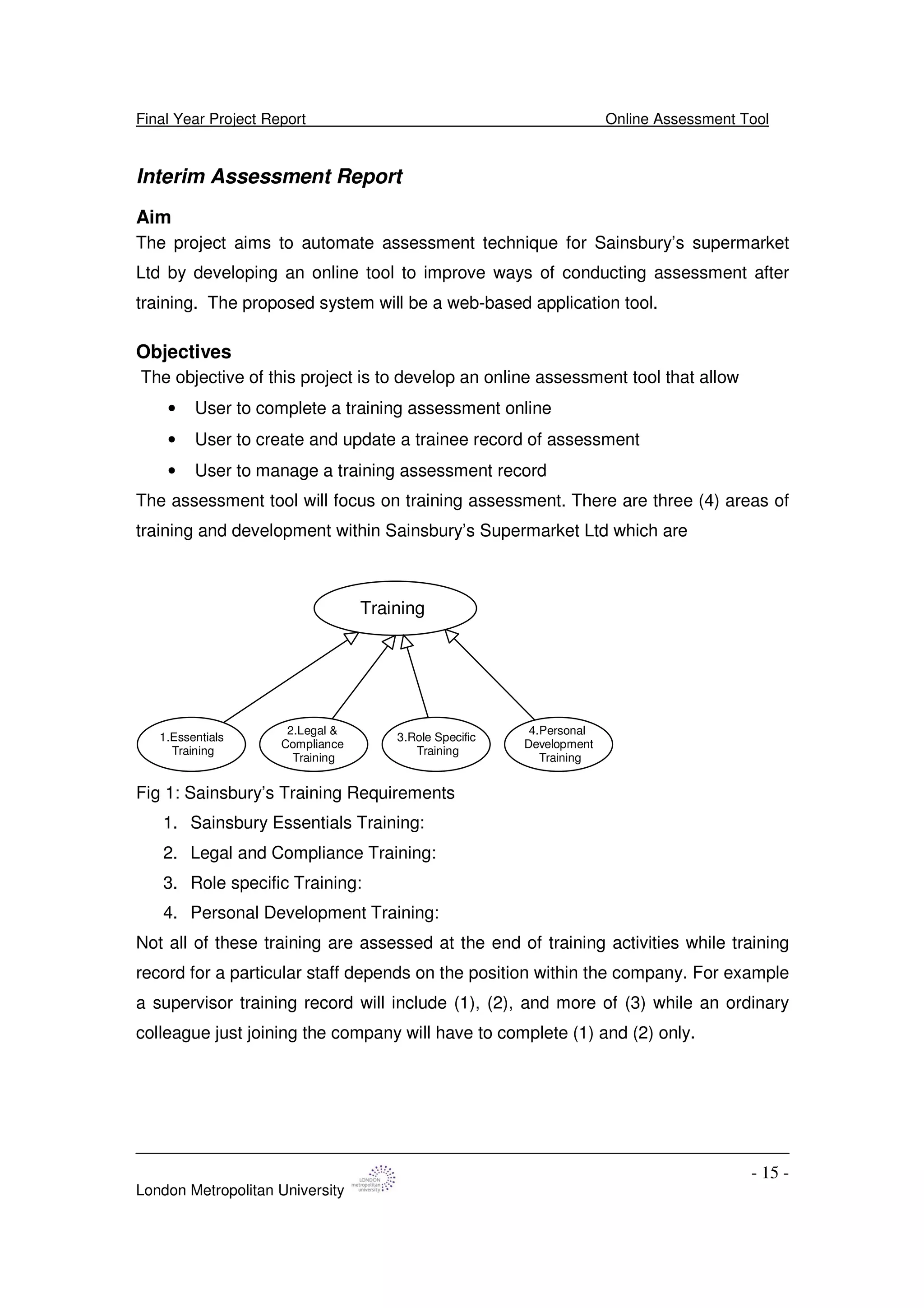 Final Year Project Report Online Assessment Tool
London Metropolitan University
- 15 -
Interim Assessment Report
Aim
The project aims to automate assessment technique for Sainsbury’s supermarket
Ltd by developing an online tool to improve ways of conducting assessment after
training. The proposed system will be a web-based application tool.
Objectives
The objective of this project is to develop an online assessment tool that allow
• User to complete a training assessment online
• User to create and update a trainee record of assessment
• User to manage a training assessment record
The assessment tool will focus on training assessment. There are three (4) areas of
training and development within Sainsbury’s Supermarket Ltd which are
Training
1.Essentials
Training
2.Legal &
Compliance
Training
3.Role Specific
Training
4.Personal
Development
Training
Fig 1: Sainsbury’s Training Requirements
1. Sainsbury Essentials Training:
2. Legal and Compliance Training:
3. Role specific Training:
4. Personal Development Training:
Not all of these training are assessed at the end of training activities while training
record for a particular staff depends on the position within the company. For example
a supervisor training record will include (1), (2), and more of (3) while an ordinary
colleague just joining the company will have to complete (1) and (2) only.
 