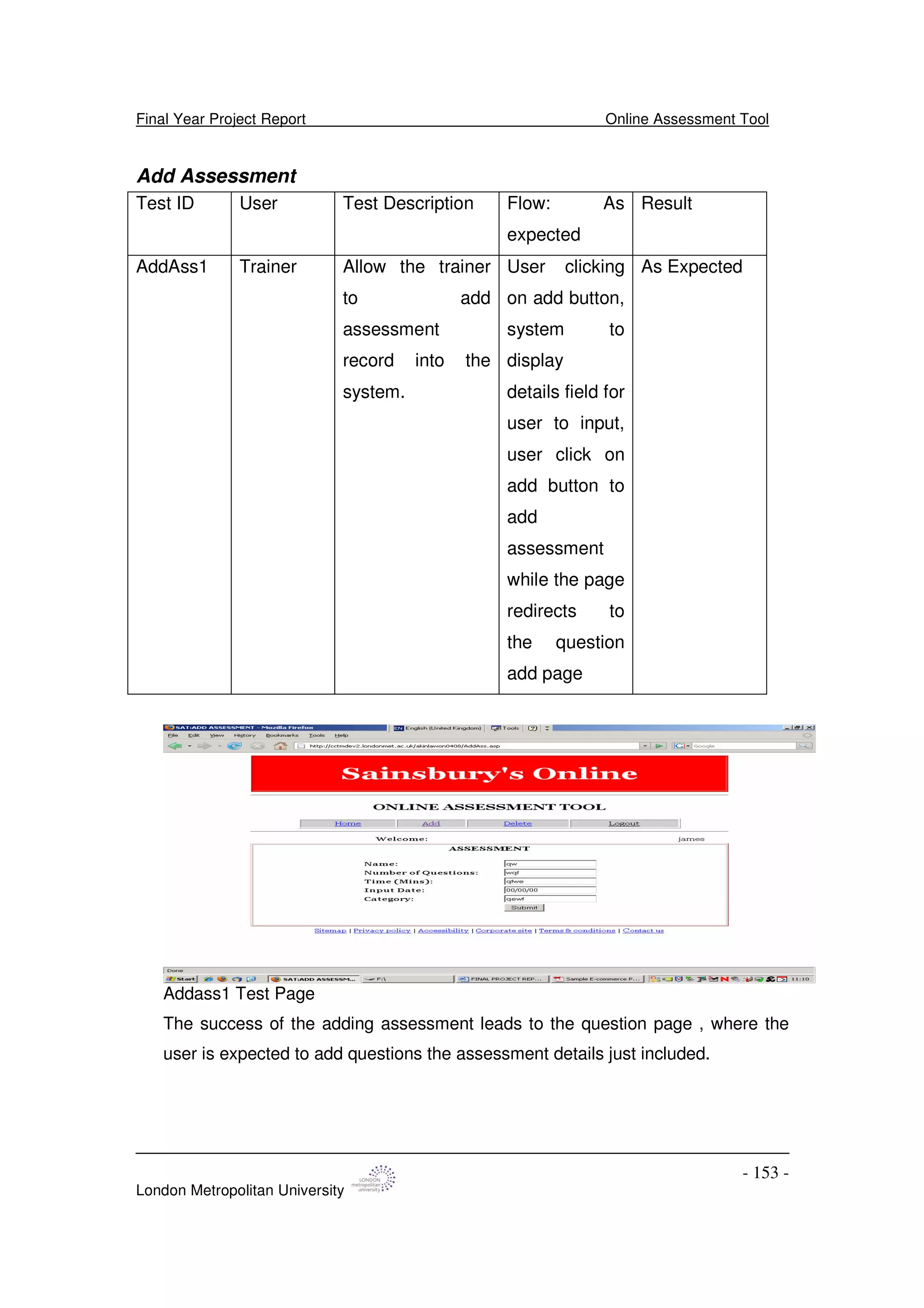 Final Year Project Report Online Assessment Tool
London Metropolitan University
- 153 -
Add Assessment
Test ID User Test Description Flow: As
expected
Result
AddAss1 Trainer Allow the trainer
to add
assessment
record into the
system.
User clicking
on add button,
system to
display
details field for
user to input,
user click on
add button to
add
assessment
while the page
redirects to
the question
add page
As Expected
Addass1 Test Page
The success of the adding assessment leads to the question page , where the
user is expected to add questions the assessment details just included.
 