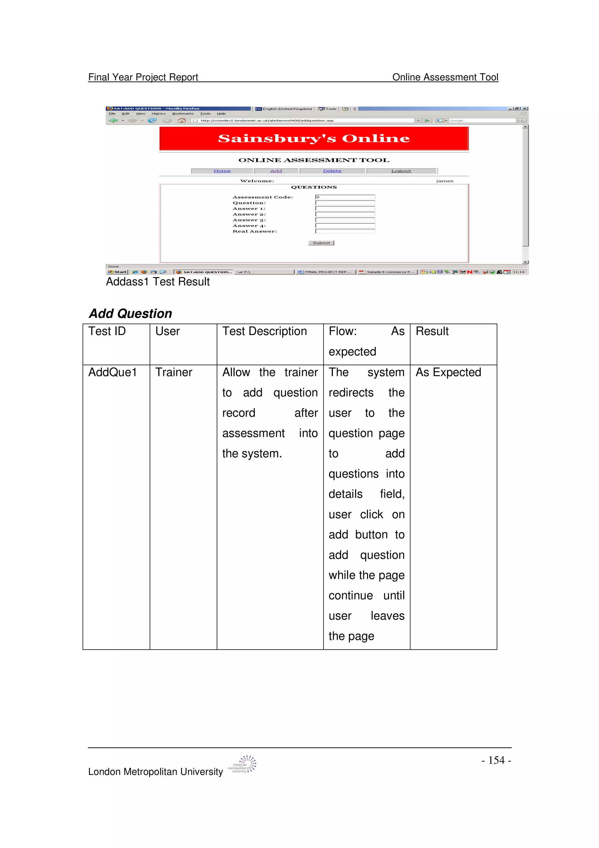 Final Year Project Report Online Assessment Tool
London Metropolitan University
- 154 -
Addass1 Test Result
Add Question
Test ID User Test Description Flow: As
expected
Result
AddQue1 Trainer Allow the trainer
to add question
record after
assessment into
the system.
The system
redirects the
user to the
question page
to add
questions into
details field,
user click on
add button to
add question
while the page
continue until
user leaves
the page
As Expected
 