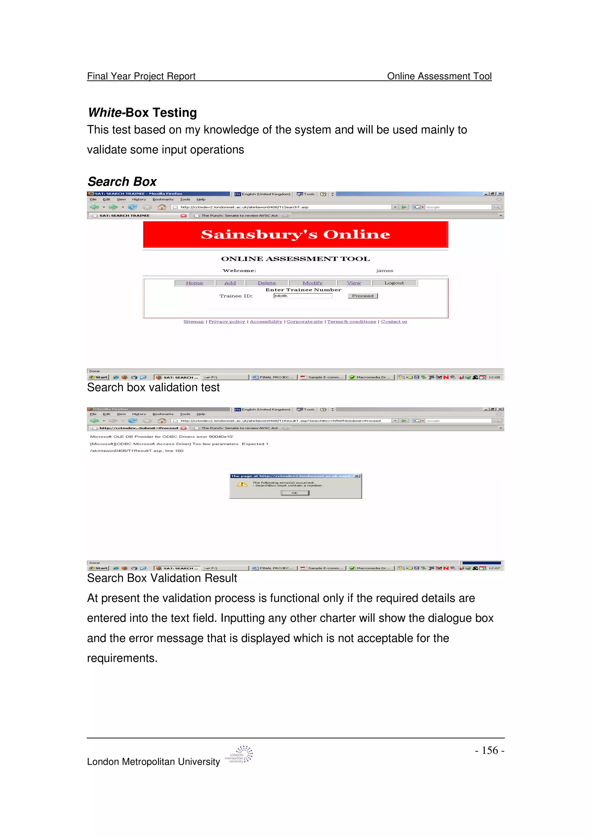 Final Year Project Report Online Assessment Tool
London Metropolitan University
- 156 -
White-Box Testing
This test based on my knowledge of the system and will be used mainly to
validate some input operations
Search Box
Search box validation test
Search Box Validation Result
At present the validation process is functional only if the required details are
entered into the text field. Inputting any other charter will show the dialogue box
and the error message that is displayed which is not acceptable for the
requirements.
 