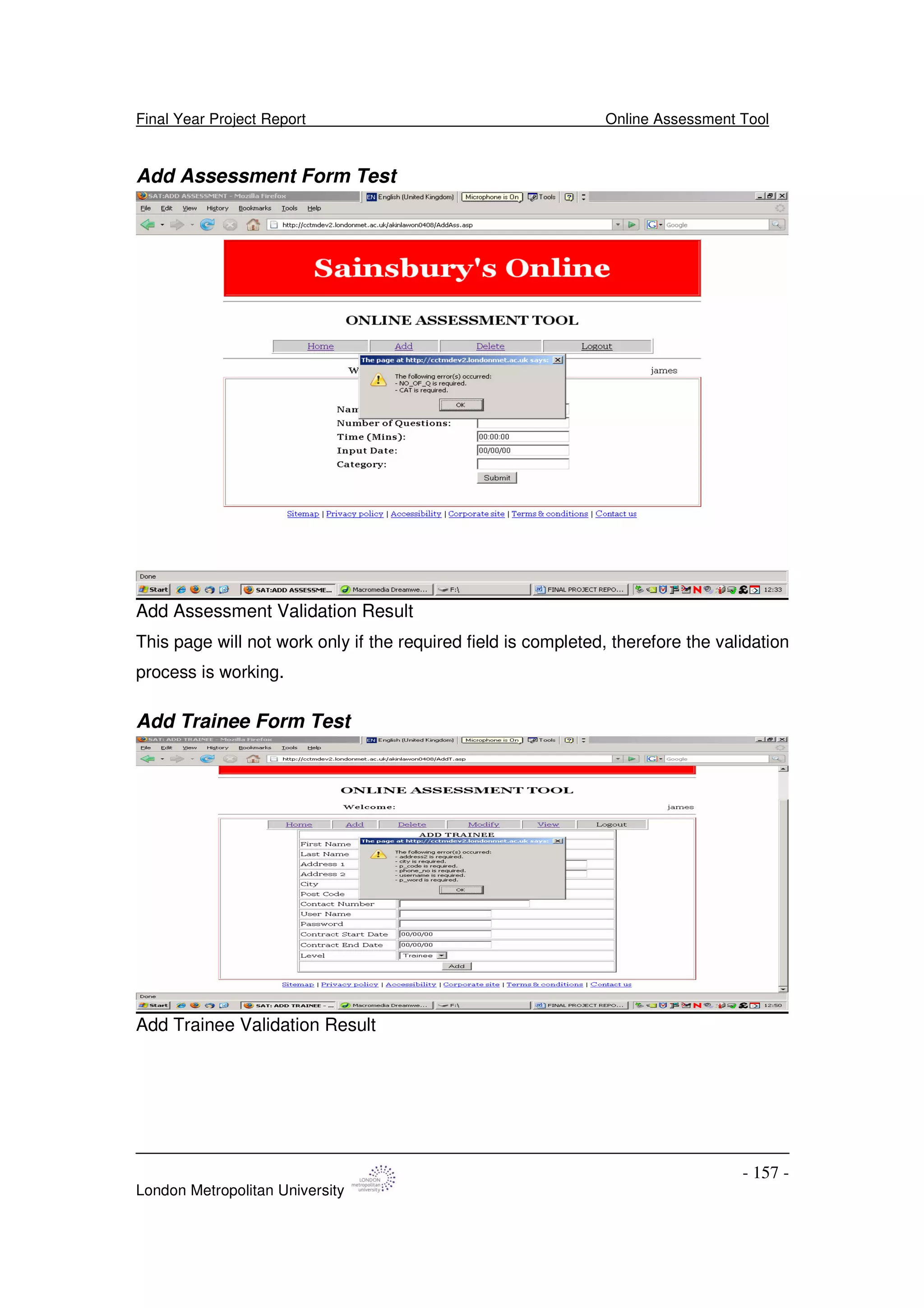 Final Year Project Report Online Assessment Tool
London Metropolitan University
- 157 -
Add Assessment Form Test
Add Assessment Validation Result
This page will not work only if the required field is completed, therefore the validation
process is working.
Add Trainee Form Test
Add Trainee Validation Result
 