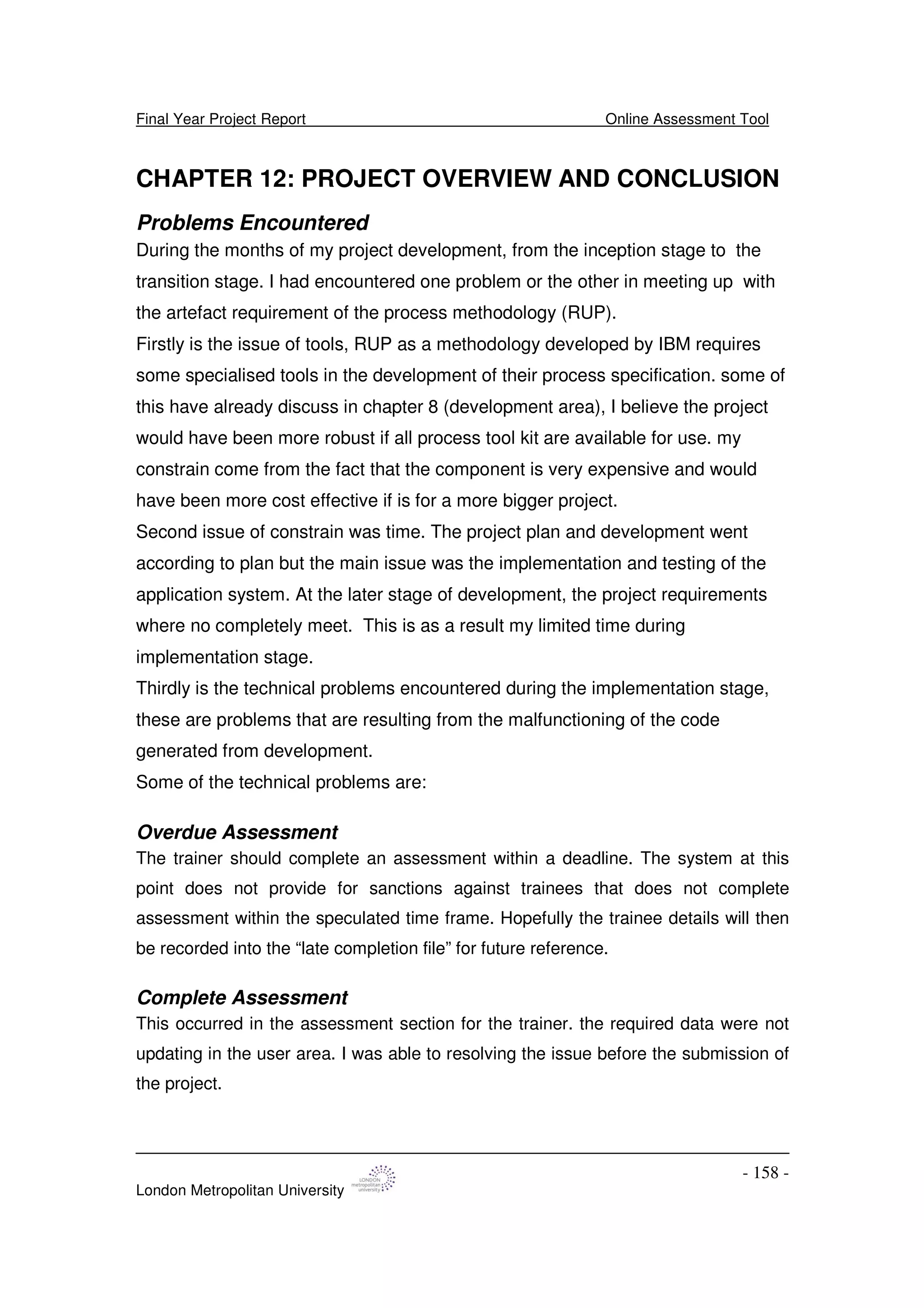 Final Year Project Report Online Assessment Tool
London Metropolitan University
- 158 -
CHAPTER 12: PROJECT OVERVIEW AND CONCLUSION
Problems Encountered
During the months of my project development, from the inception stage to the
transition stage. I had encountered one problem or the other in meeting up with
the artefact requirement of the process methodology (RUP).
Firstly is the issue of tools, RUP as a methodology developed by IBM requires
some specialised tools in the development of their process specification. some of
this have already discuss in chapter 8 (development area), I believe the project
would have been more robust if all process tool kit are available for use. my
constrain come from the fact that the component is very expensive and would
have been more cost effective if is for a more bigger project.
Second issue of constrain was time. The project plan and development went
according to plan but the main issue was the implementation and testing of the
application system. At the later stage of development, the project requirements
where no completely meet. This is as a result my limited time during
implementation stage.
Thirdly is the technical problems encountered during the implementation stage,
these are problems that are resulting from the malfunctioning of the code
generated from development.
Some of the technical problems are:
Overdue Assessment
The trainer should complete an assessment within a deadline. The system at this
point does not provide for sanctions against trainees that does not complete
assessment within the speculated time frame. Hopefully the trainee details will then
be recorded into the “late completion file” for future reference.
Complete Assessment
This occurred in the assessment section for the trainer. the required data were not
updating in the user area. I was able to resolving the issue before the submission of
the project.
 