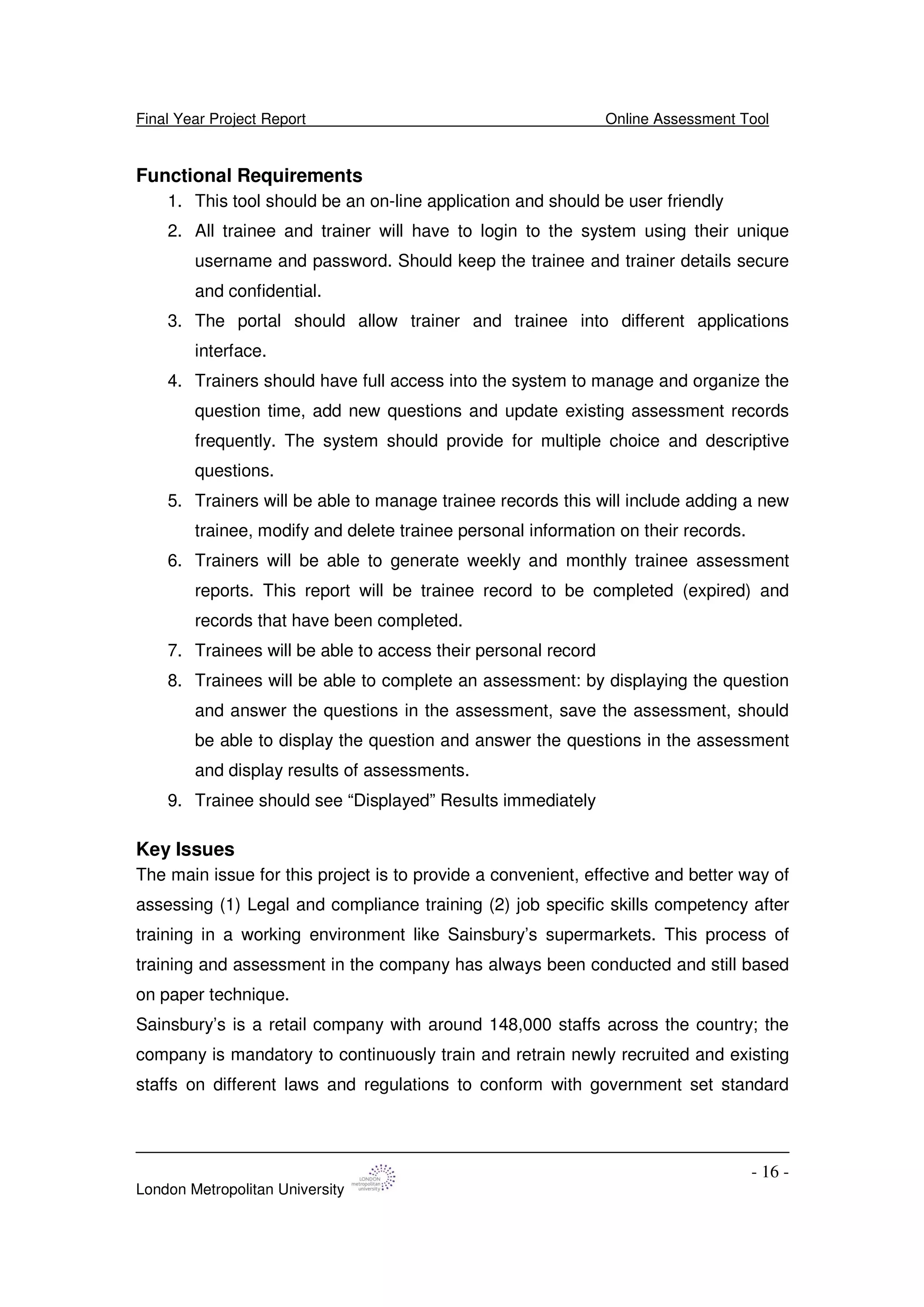 Final Year Project Report Online Assessment Tool
London Metropolitan University
- 16 -
Functional Requirements
1. This tool should be an on-line application and should be user friendly
2. All trainee and trainer will have to login to the system using their unique
username and password. Should keep the trainee and trainer details secure
and confidential.
3. The portal should allow trainer and trainee into different applications
interface.
4. Trainers should have full access into the system to manage and organize the
question time, add new questions and update existing assessment records
frequently. The system should provide for multiple choice and descriptive
questions.
5. Trainers will be able to manage trainee records this will include adding a new
trainee, modify and delete trainee personal information on their records.
6. Trainers will be able to generate weekly and monthly trainee assessment
reports. This report will be trainee record to be completed (expired) and
records that have been completed.
7. Trainees will be able to access their personal record
8. Trainees will be able to complete an assessment: by displaying the question
and answer the questions in the assessment, save the assessment, should
be able to display the question and answer the questions in the assessment
and display results of assessments.
9. Trainee should see “Displayed” Results immediately
Key Issues
The main issue for this project is to provide a convenient, effective and better way of
assessing (1) Legal and compliance training (2) job specific skills competency after
training in a working environment like Sainsbury’s supermarkets. This process of
training and assessment in the company has always been conducted and still based
on paper technique.
Sainsbury’s is a retail company with around 148,000 staffs across the country; the
company is mandatory to continuously train and retrain newly recruited and existing
staffs on different laws and regulations to conform with government set standard
 