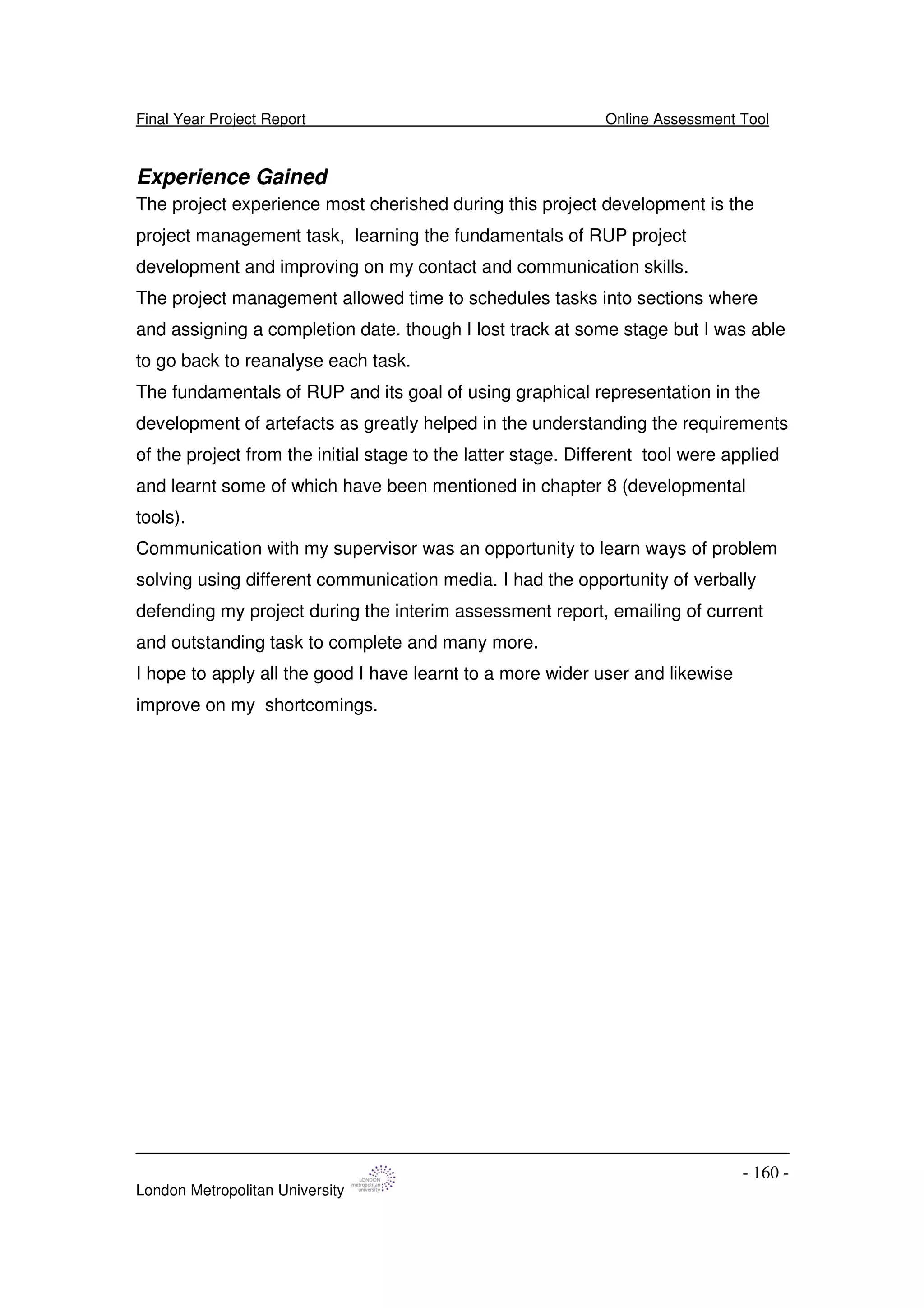 Final Year Project Report Online Assessment Tool
London Metropolitan University
- 160 -
Experience Gained
The project experience most cherished during this project development is the
project management task, learning the fundamentals of RUP project
development and improving on my contact and communication skills.
The project management allowed time to schedules tasks into sections where
and assigning a completion date. though I lost track at some stage but I was able
to go back to reanalyse each task.
The fundamentals of RUP and its goal of using graphical representation in the
development of artefacts as greatly helped in the understanding the requirements
of the project from the initial stage to the latter stage. Different tool were applied
and learnt some of which have been mentioned in chapter 8 (developmental
tools).
Communication with my supervisor was an opportunity to learn ways of problem
solving using different communication media. I had the opportunity of verbally
defending my project during the interim assessment report, emailing of current
and outstanding task to complete and many more.
I hope to apply all the good I have learnt to a more wider user and likewise
improve on my shortcomings.
 