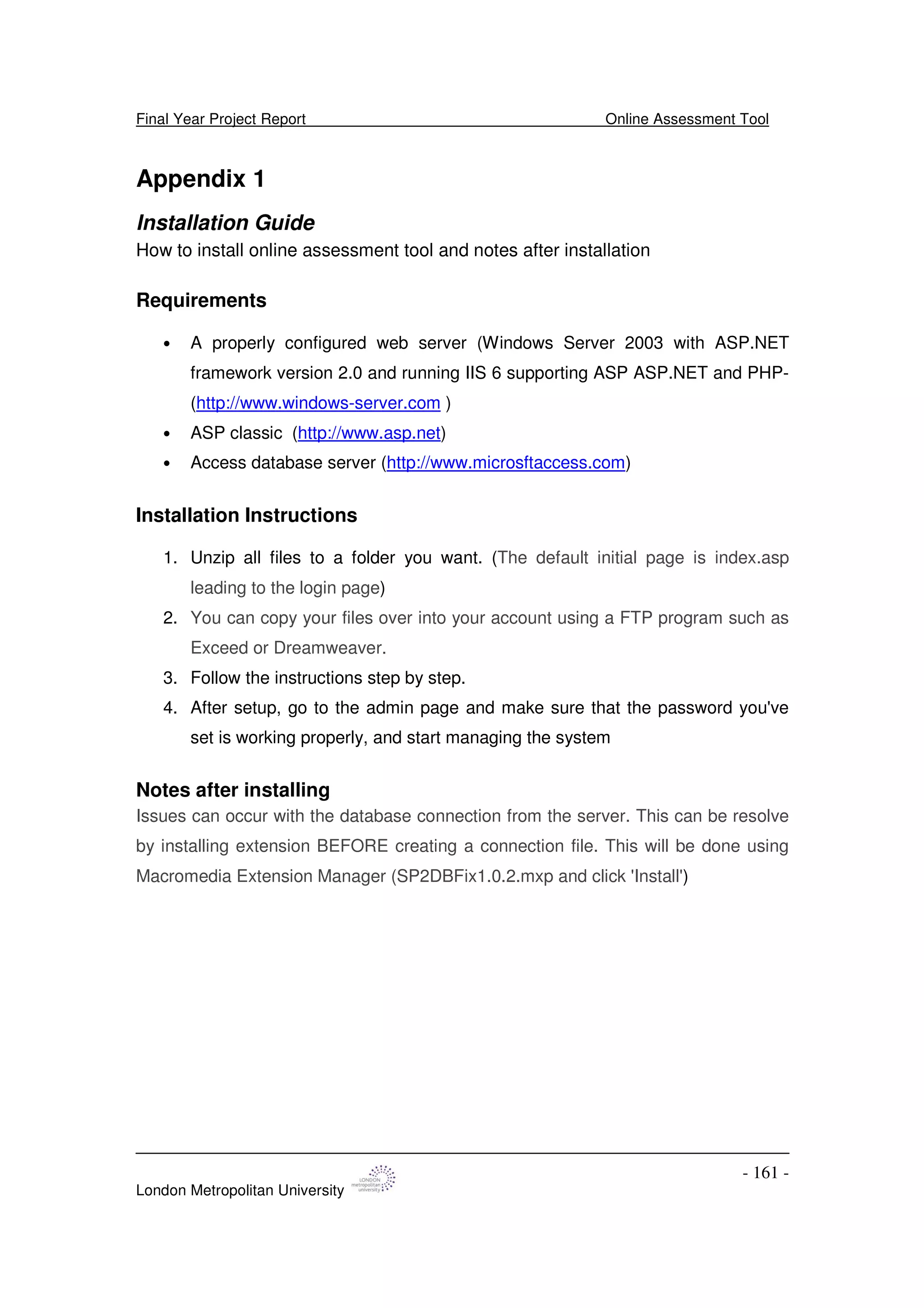Final Year Project Report Online Assessment Tool
London Metropolitan University
- 161 -
Appendix 1
Installation Guide
How to install online assessment tool and notes after installation
Requirements
• A properly configured web server (Windows Server 2003 with ASP.NET
framework version 2.0 and running IIS 6 supporting ASP ASP.NET and PHP-
(http://www.windows-server.com )
• ASP classic (http://www.asp.net)
• Access database server (http://www.microsftaccess.com)
Installation Instructions
1. Unzip all files to a folder you want. (The default initial page is index.asp
leading to the login page)
2. You can copy your files over into your account using a FTP program such as
Exceed or Dreamweaver.
3. Follow the instructions step by step.
4. After setup, go to the admin page and make sure that the password you've
set is working properly, and start managing the system
Notes after installing
Issues can occur with the database connection from the server. This can be resolve
by installing extension BEFORE creating a connection file. This will be done using
Macromedia Extension Manager (SP2DBFix1.0.2.mxp and click 'Install')
 