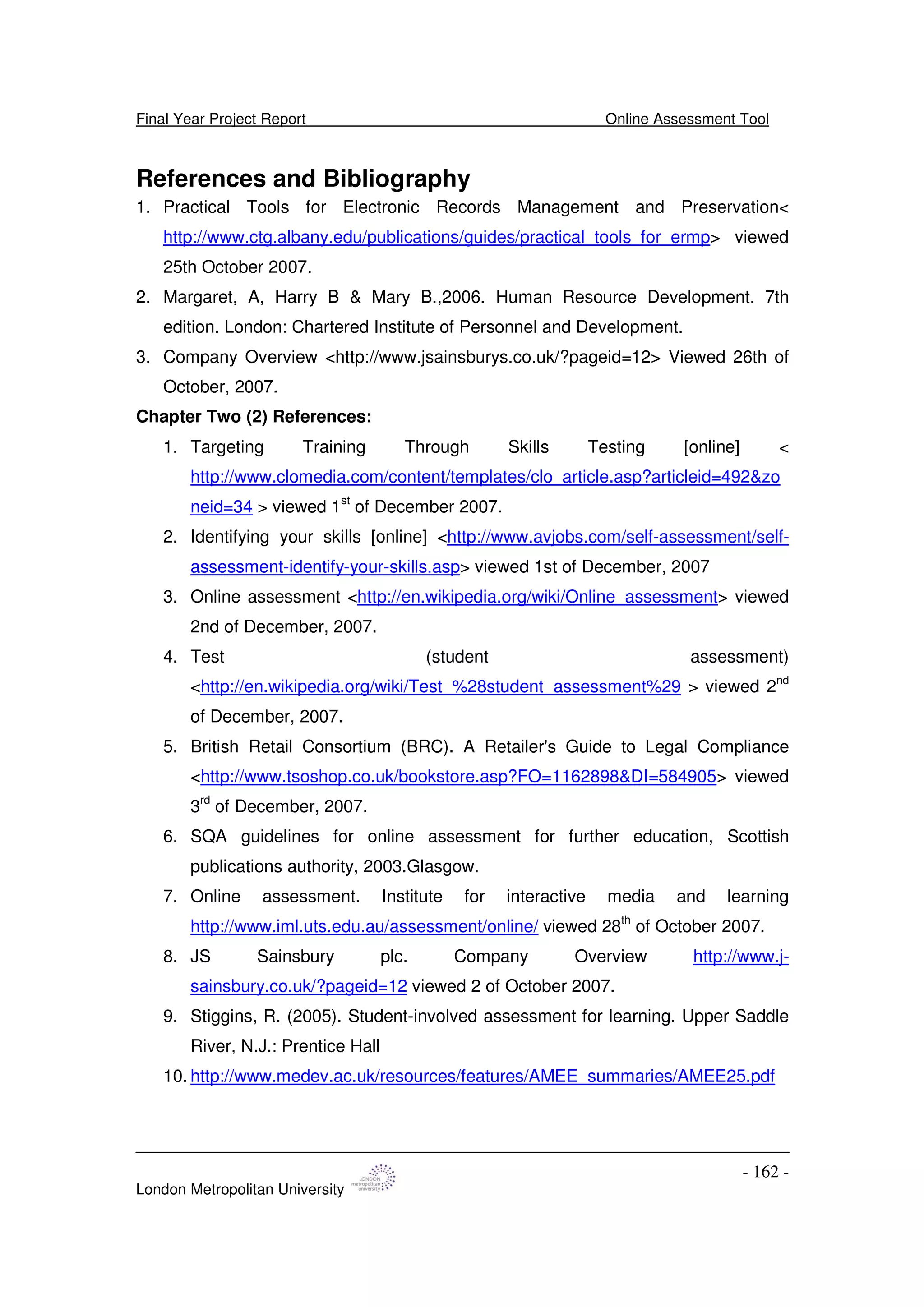 Final Year Project Report Online Assessment Tool
London Metropolitan University
- 162 -
References and Bibliography
1. Practical Tools for Electronic Records Management and Preservation<
http://www.ctg.albany.edu/publications/guides/practical_tools_for_ermp> viewed
25th October 2007.
2. Margaret, A, Harry B & Mary B.,2006. Human Resource Development. 7th
edition. London: Chartered Institute of Personnel and Development.
3. Company Overview <http://www.jsainsburys.co.uk/?pageid=12> Viewed 26th of
October, 2007.
Chapter Two (2) References:
1. Targeting Training Through Skills Testing [online] <
http://www.clomedia.com/content/templates/clo_article.asp?articleid=492&zo
neid=34 > viewed 1st
of December 2007.
2. Identifying your skills [online] <http://www.avjobs.com/self-assessment/self-
assessment-identify-your-skills.asp> viewed 1st of December, 2007
3. Online assessment <http://en.wikipedia.org/wiki/Online_assessment> viewed
2nd of December, 2007.
4. Test (student assessment)
<http://en.wikipedia.org/wiki/Test_%28student_assessment%29 > viewed 2nd
of December, 2007.
5. British Retail Consortium (BRC). A Retailer's Guide to Legal Compliance
<http://www.tsoshop.co.uk/bookstore.asp?FO=1162898&DI=584905> viewed
3rd
of December, 2007.
6. SQA guidelines for online assessment for further education, Scottish
publications authority, 2003.Glasgow.
7. Online assessment. Institute for interactive media and learning
http://www.iml.uts.edu.au/assessment/online/ viewed 28th
of October 2007.
8. JS Sainsbury plc. Company Overview http://www.j-
sainsbury.co.uk/?pageid=12 viewed 2 of October 2007.
9. Stiggins, R. (2005). Student-involved assessment for learning. Upper Saddle
River, N.J.: Prentice Hall
10. http://www.medev.ac.uk/resources/features/AMEE_summaries/AMEE25.pdf
 