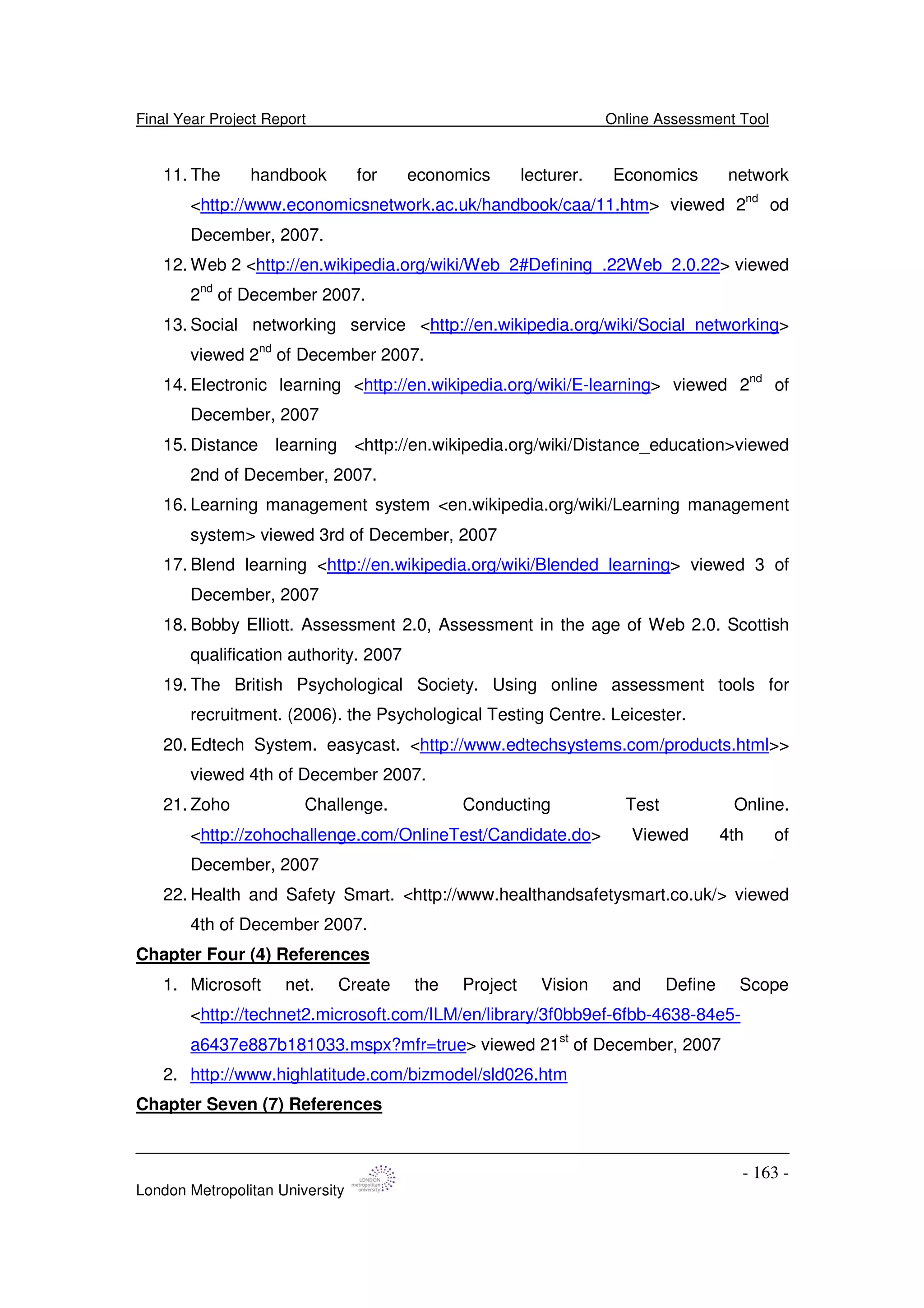 Final Year Project Report Online Assessment Tool
London Metropolitan University
- 163 -
11. The handbook for economics lecturer. Economics network
<http://www.economicsnetwork.ac.uk/handbook/caa/11.htm> viewed 2nd
od
December, 2007.
12. Web 2 <http://en.wikipedia.org/wiki/Web_2#Defining_.22Web_2.0.22> viewed
2nd
of December 2007.
13. Social networking service <http://en.wikipedia.org/wiki/Social_networking>
viewed 2nd
of December 2007.
14. Electronic learning <http://en.wikipedia.org/wiki/E-learning> viewed 2nd
of
December, 2007
15. Distance learning <http://en.wikipedia.org/wiki/Distance_education>viewed
2nd of December, 2007.
16. Learning management system <en.wikipedia.org/wiki/Learning management
system> viewed 3rd of December, 2007
17. Blend learning <http://en.wikipedia.org/wiki/Blended_learning> viewed 3 of
December, 2007
18. Bobby Elliott. Assessment 2.0, Assessment in the age of Web 2.0. Scottish
qualification authority. 2007
19. The British Psychological Society. Using online assessment tools for
recruitment. (2006). the Psychological Testing Centre. Leicester.
20. Edtech System. easycast. <http://www.edtechsystems.com/products.html>>
viewed 4th of December 2007.
21. Zoho Challenge. Conducting Test Online.
<http://zohochallenge.com/OnlineTest/Candidate.do> Viewed 4th of
December, 2007
22. Health and Safety Smart. <http://www.healthandsafetysmart.co.uk/> viewed
4th of December 2007.
Chapter Four (4) References
1. Microsoft net. Create the Project Vision and Define Scope
<http://technet2.microsoft.com/ILM/en/library/3f0bb9ef-6fbb-4638-84e5-
a6437e887b181033.mspx?mfr=true> viewed 21st
of December, 2007
2. http://www.highlatitude.com/bizmodel/sld026.htm
Chapter Seven (7) References
 