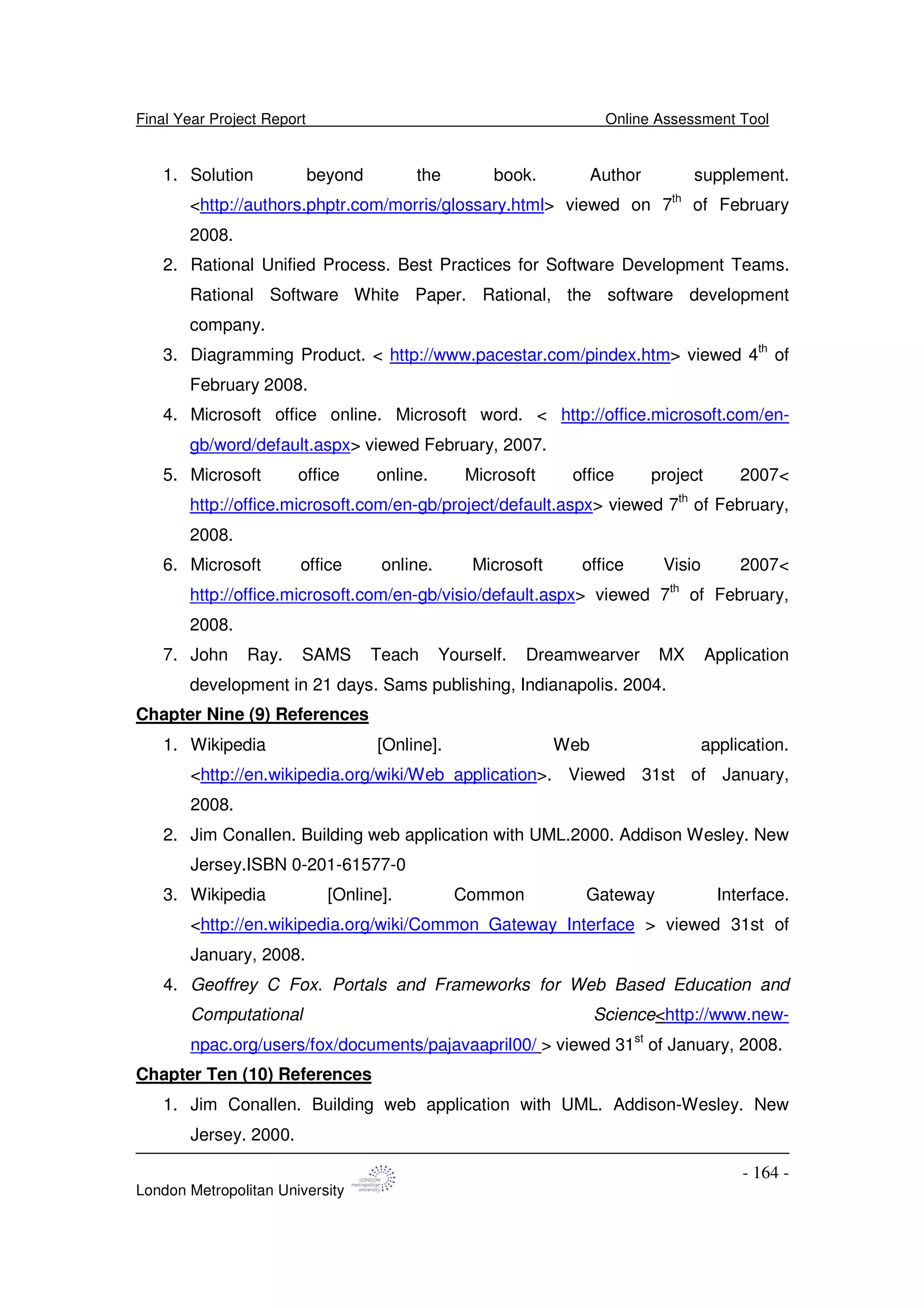 Final Year Project Report Online Assessment Tool
London Metropolitan University
- 164 -
1. Solution beyond the book. Author supplement.
<http://authors.phptr.com/morris/glossary.html> viewed on 7th
of February
2008.
2. Rational Unified Process. Best Practices for Software Development Teams.
Rational Software White Paper. Rational, the software development
company.
3. Diagramming Product. < http://www.pacestar.com/pindex.htm> viewed 4th
of
February 2008.
4. Microsoft office online. Microsoft word. < http://office.microsoft.com/en-
gb/word/default.aspx> viewed February, 2007.
5. Microsoft office online. Microsoft office project 2007<
http://office.microsoft.com/en-gb/project/default.aspx> viewed 7th
of February,
2008.
6. Microsoft office online. Microsoft office Visio 2007<
http://office.microsoft.com/en-gb/visio/default.aspx> viewed 7th
of February,
2008.
7. John Ray. SAMS Teach Yourself. Dreamwearver MX Application
development in 21 days. Sams publishing, Indianapolis. 2004.
Chapter Nine (9) References
1. Wikipedia [Online]. Web application.
<http://en.wikipedia.org/wiki/Web_application>. Viewed 31st of January,
2008.
2. Jim Conallen. Building web application with UML.2000. Addison Wesley. New
Jersey.ISBN 0-201-61577-0
3. Wikipedia [Online]. Common Gateway Interface.
<http://en.wikipedia.org/wiki/Common_Gateway_Interface > viewed 31st of
January, 2008.
4. Geoffrey C Fox. Portals and Frameworks for Web Based Education and
Computational Science<http://www.new-
npac.org/users/fox/documents/pajavaapril00/ > viewed 31st
of January, 2008.
Chapter Ten (10) References
1. Jim Conallen. Building web application with UML. Addison-Wesley. New
Jersey. 2000.
 