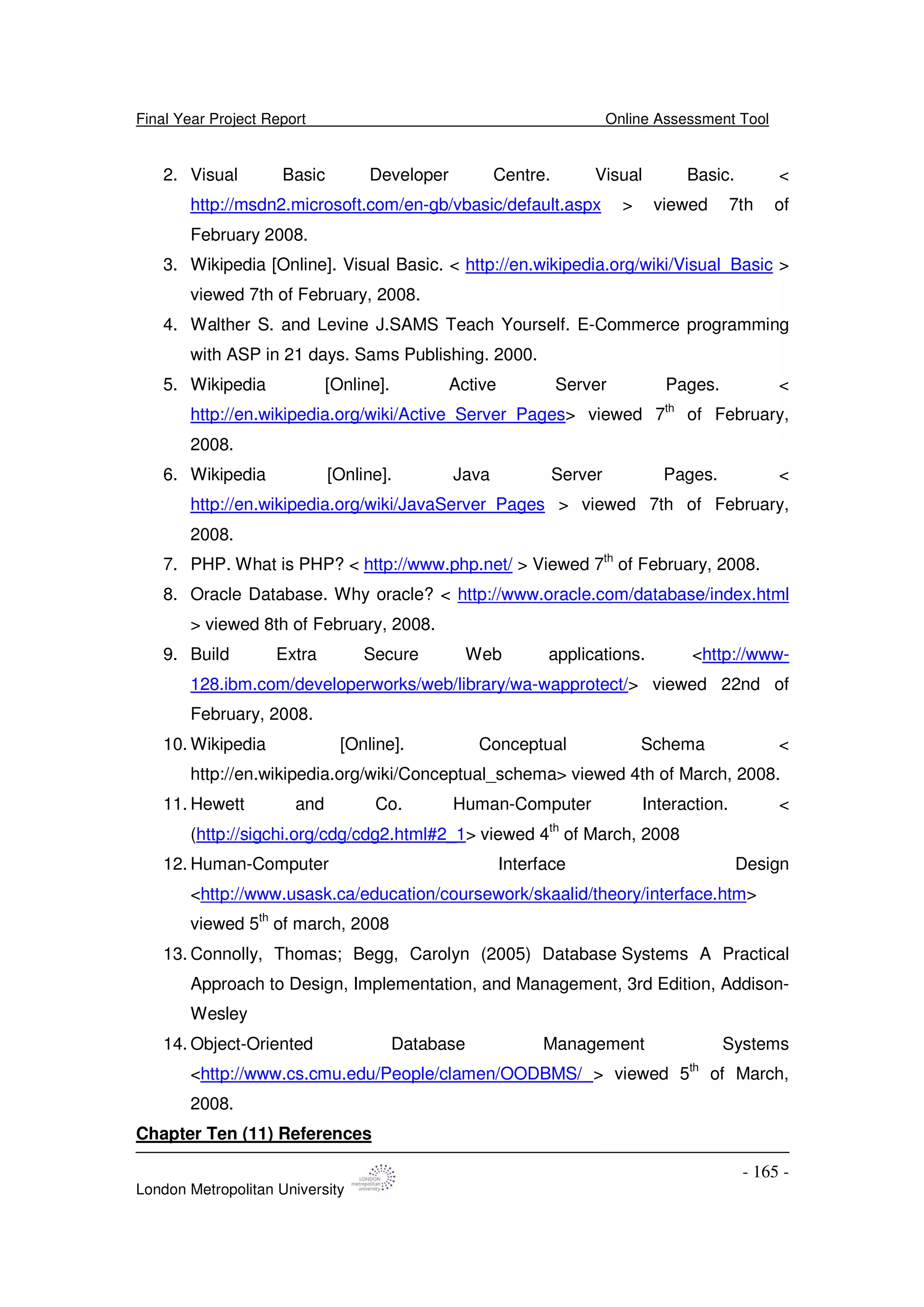 Final Year Project Report Online Assessment Tool
London Metropolitan University
- 165 -
2. Visual Basic Developer Centre. Visual Basic. <
http://msdn2.microsoft.com/en-gb/vbasic/default.aspx > viewed 7th of
February 2008.
3. Wikipedia [Online]. Visual Basic. < http://en.wikipedia.org/wiki/Visual_Basic >
viewed 7th of February, 2008.
4. Walther S. and Levine J.SAMS Teach Yourself. E-Commerce programming
with ASP in 21 days. Sams Publishing. 2000.
5. Wikipedia [Online]. Active Server Pages. <
http://en.wikipedia.org/wiki/Active_Server_Pages> viewed 7th
of February,
2008.
6. Wikipedia [Online]. Java Server Pages. <
http://en.wikipedia.org/wiki/JavaServer_Pages > viewed 7th of February,
2008.
7. PHP. What is PHP? < http://www.php.net/ > Viewed 7th
of February, 2008.
8. Oracle Database. Why oracle? < http://www.oracle.com/database/index.html
> viewed 8th of February, 2008.
9. Build Extra Secure Web applications. <http://www-
128.ibm.com/developerworks/web/library/wa-wapprotect/> viewed 22nd of
February, 2008.
10. Wikipedia [Online]. Conceptual Schema <
http://en.wikipedia.org/wiki/Conceptual_schema> viewed 4th of March, 2008.
11. Hewett and Co. Human-Computer Interaction. <
(http://sigchi.org/cdg/cdg2.html#2_1> viewed 4th
of March, 2008
12. Human-Computer Interface Design
<http://www.usask.ca/education/coursework/skaalid/theory/interface.htm>
viewed 5th
of march, 2008
13. Connolly, Thomas; Begg, Carolyn (2005) Database Systems A Practical
Approach to Design, Implementation, and Management, 3rd Edition, Addison-
Wesley
14. Object-Oriented Database Management Systems
<http://www.cs.cmu.edu/People/clamen/OODBMS/ > viewed 5th
of March,
2008.
Chapter Ten (11) References
 