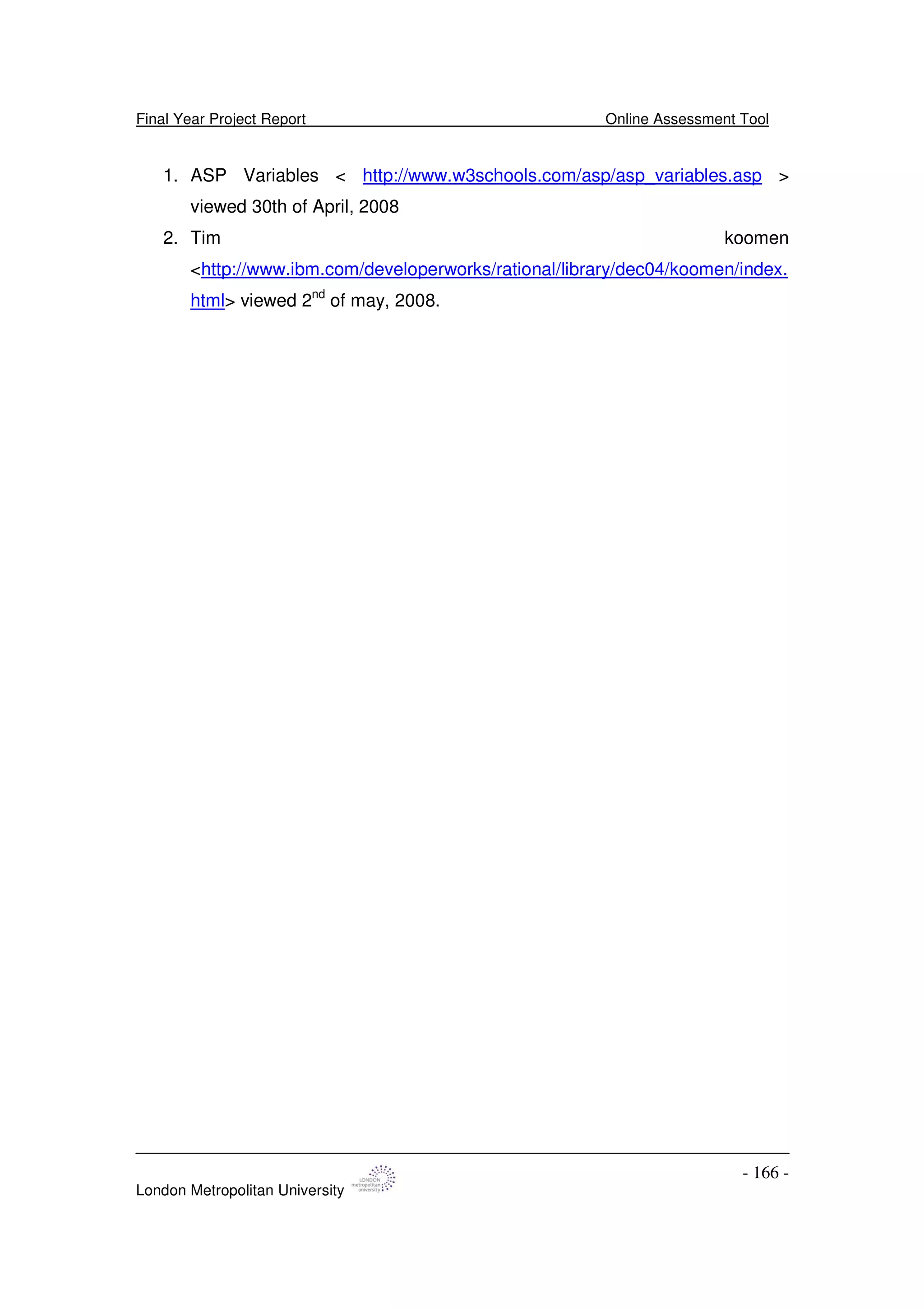 Final Year Project Report Online Assessment Tool
London Metropolitan University
- 166 -
1. ASP Variables < http://www.w3schools.com/asp/asp_variables.asp >
viewed 30th of April, 2008
2. Tim koomen
<http://www.ibm.com/developerworks/rational/library/dec04/koomen/index.
html> viewed 2nd
of may, 2008.
 