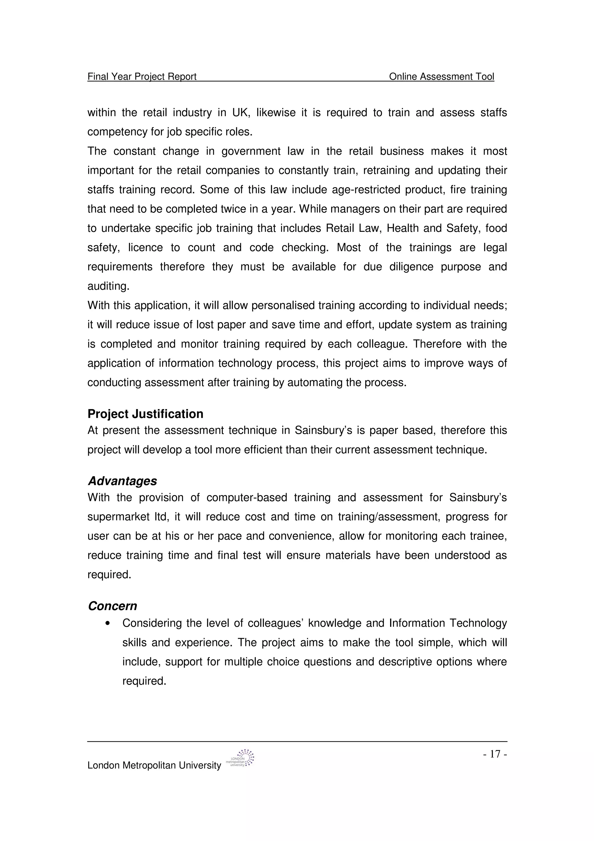 Final Year Project Report Online Assessment Tool
London Metropolitan University
- 17 -
within the retail industry in UK, likewise it is required to train and assess staffs
competency for job specific roles.
The constant change in government law in the retail business makes it most
important for the retail companies to constantly train, retraining and updating their
staffs training record. Some of this law include age-restricted product, fire training
that need to be completed twice in a year. While managers on their part are required
to undertake specific job training that includes Retail Law, Health and Safety, food
safety, licence to count and code checking. Most of the trainings are legal
requirements therefore they must be available for due diligence purpose and
auditing.
With this application, it will allow personalised training according to individual needs;
it will reduce issue of lost paper and save time and effort, update system as training
is completed and monitor training required by each colleague. Therefore with the
application of information technology process, this project aims to improve ways of
conducting assessment after training by automating the process.
Project Justification
At present the assessment technique in Sainsbury’s is paper based, therefore this
project will develop a tool more efficient than their current assessment technique.
Advantages
With the provision of computer-based training and assessment for Sainsbury’s
supermarket ltd, it will reduce cost and time on training/assessment, progress for
user can be at his or her pace and convenience, allow for monitoring each trainee,
reduce training time and final test will ensure materials have been understood as
required.
Concern
• Considering the level of colleagues’ knowledge and Information Technology
skills and experience. The project aims to make the tool simple, which will
include, support for multiple choice questions and descriptive options where
required.
 