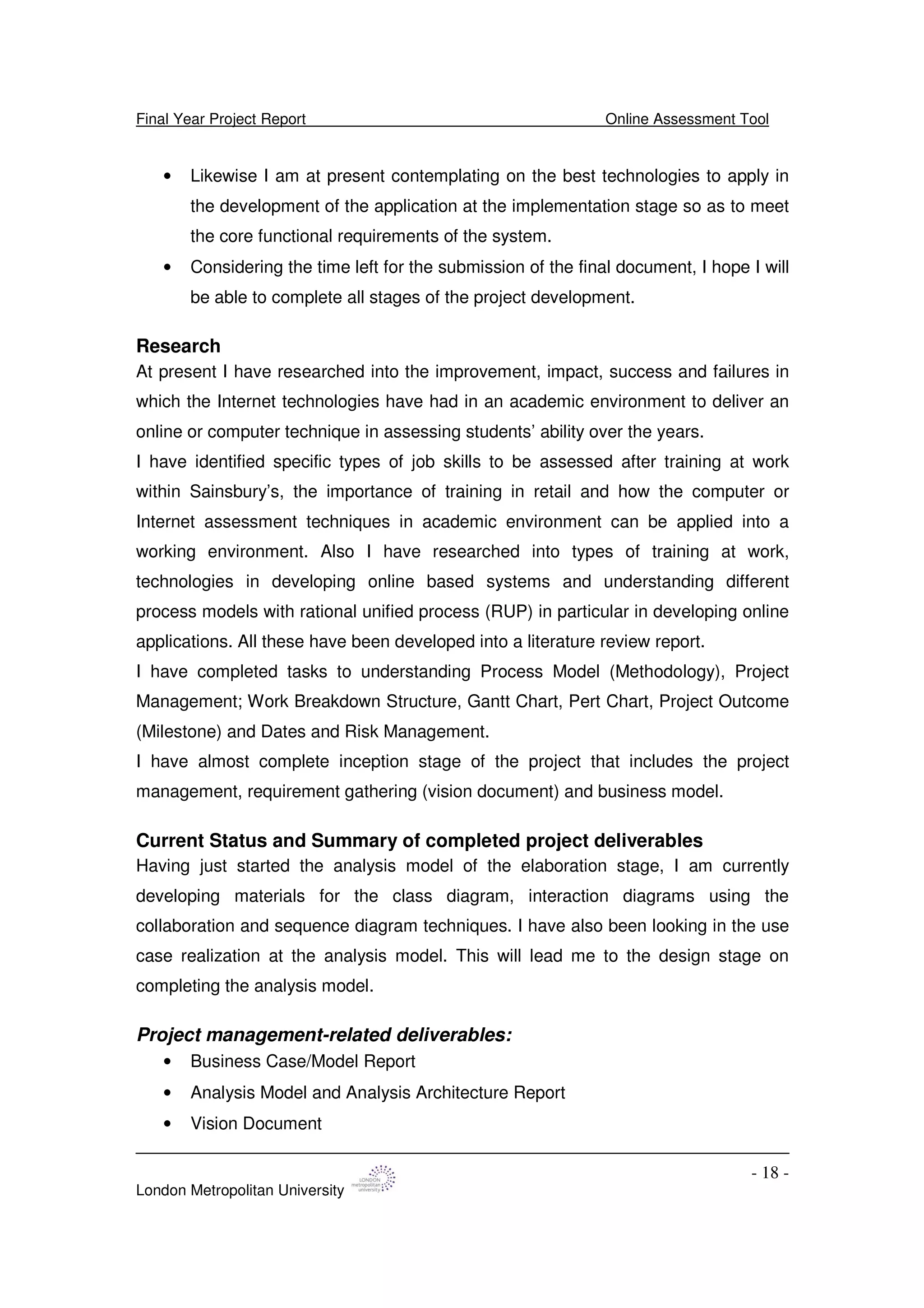 Final Year Project Report Online Assessment Tool
London Metropolitan University
- 18 -
• Likewise I am at present contemplating on the best technologies to apply in
the development of the application at the implementation stage so as to meet
the core functional requirements of the system.
• Considering the time left for the submission of the final document, I hope I will
be able to complete all stages of the project development.
Research
At present I have researched into the improvement, impact, success and failures in
which the Internet technologies have had in an academic environment to deliver an
online or computer technique in assessing students’ ability over the years.
I have identified specific types of job skills to be assessed after training at work
within Sainsbury’s, the importance of training in retail and how the computer or
Internet assessment techniques in academic environment can be applied into a
working environment. Also I have researched into types of training at work,
technologies in developing online based systems and understanding different
process models with rational unified process (RUP) in particular in developing online
applications. All these have been developed into a literature review report.
I have completed tasks to understanding Process Model (Methodology), Project
Management; Work Breakdown Structure, Gantt Chart, Pert Chart, Project Outcome
(Milestone) and Dates and Risk Management.
I have almost complete inception stage of the project that includes the project
management, requirement gathering (vision document) and business model.
Current Status and Summary of completed project deliverables
Having just started the analysis model of the elaboration stage, I am currently
developing materials for the class diagram, interaction diagrams using the
collaboration and sequence diagram techniques. I have also been looking in the use
case realization at the analysis model. This will lead me to the design stage on
completing the analysis model.
Project management-related deliverables:
• Business Case/Model Report
• Analysis Model and Analysis Architecture Report
• Vision Document
 