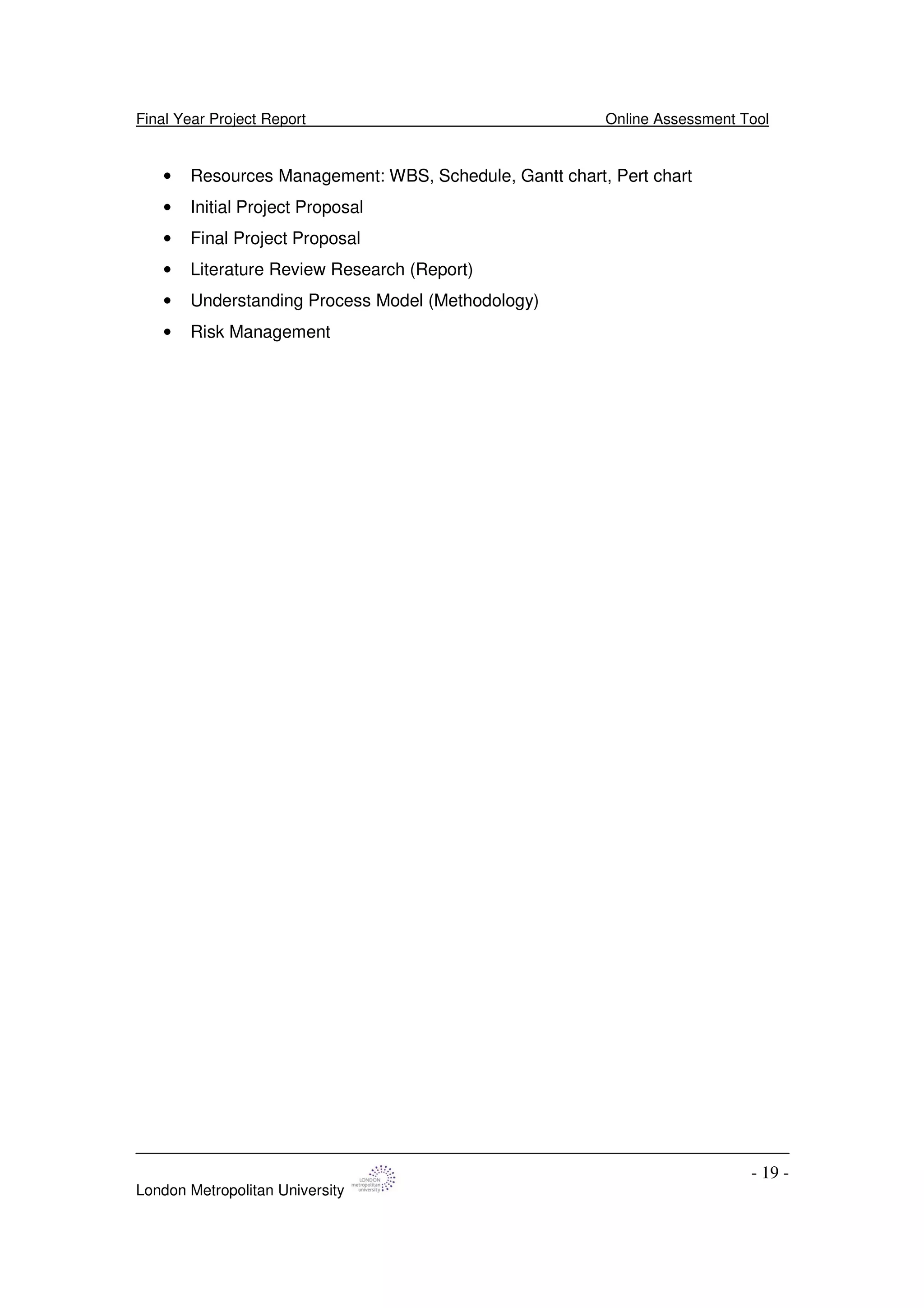 Final Year Project Report Online Assessment Tool
London Metropolitan University
- 19 -
• Resources Management: WBS, Schedule, Gantt chart, Pert chart
• Initial Project Proposal
• Final Project Proposal
• Literature Review Research (Report)
• Understanding Process Model (Methodology)
• Risk Management
 