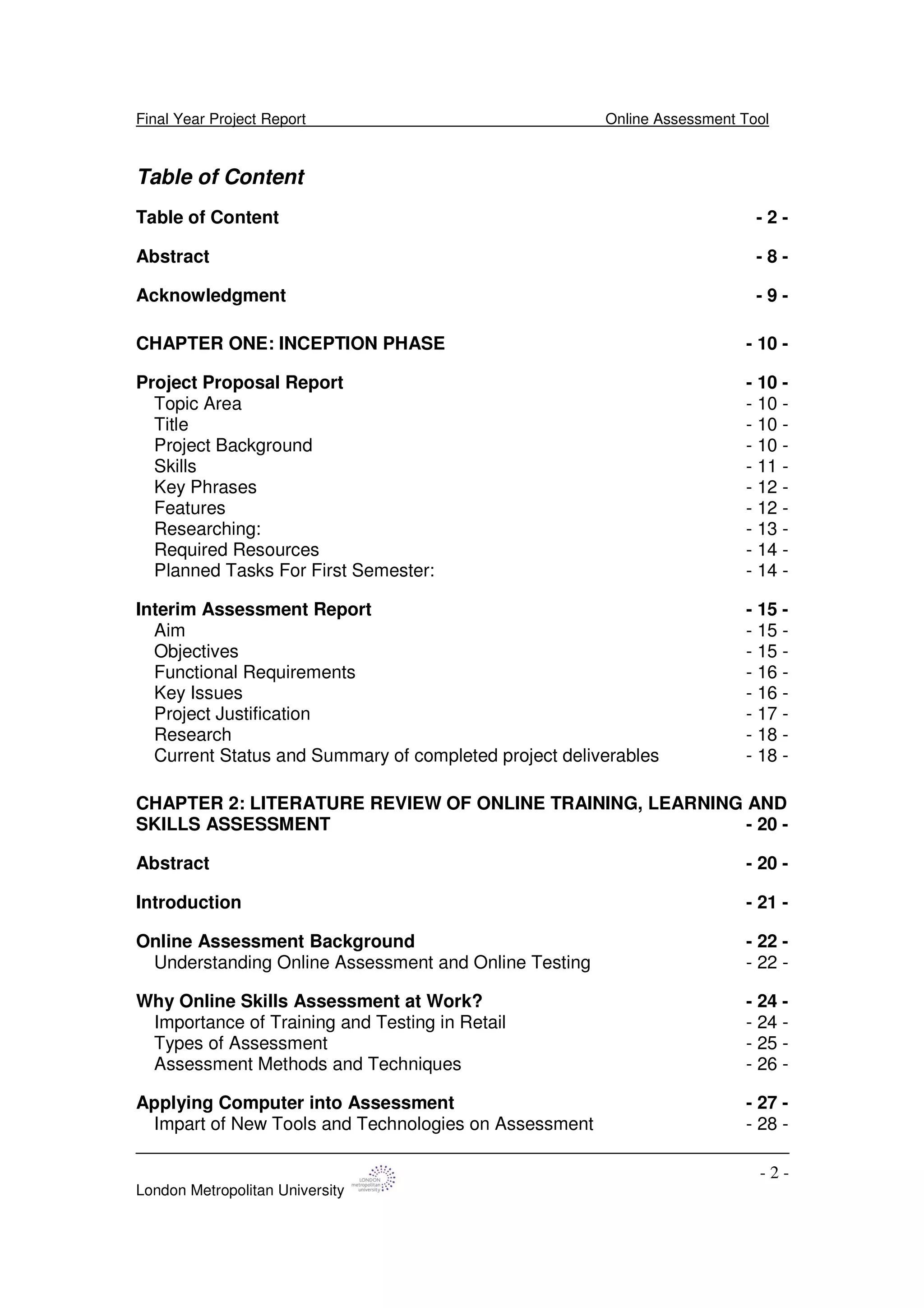 Final Year Project Report Online Assessment Tool
London Metropolitan University
- 2 -
Table of Content
Table of Content - 2 -
Abstract - 8 -
Acknowledgment - 9 -
CHAPTER ONE: INCEPTION PHASE - 10 -
Project Proposal Report - 10 -
Topic Area - 10 -
Title - 10 -
Project Background - 10 -
Skills - 11 -
Key Phrases - 12 -
Features - 12 -
Researching: - 13 -
Required Resources - 14 -
Planned Tasks For First Semester: - 14 -
Interim Assessment Report - 15 -
Aim - 15 -
Objectives - 15 -
Functional Requirements - 16 -
Key Issues - 16 -
Project Justification - 17 -
Research - 18 -
Current Status and Summary of completed project deliverables - 18 -
CHAPTER 2: LITERATURE REVIEW OF ONLINE TRAINING, LEARNING AND
SKILLS ASSESSMENT - 20 -
Abstract - 20 -
Introduction - 21 -
Online Assessment Background - 22 -
Understanding Online Assessment and Online Testing - 22 -
Why Online Skills Assessment at Work? - 24 -
Importance of Training and Testing in Retail - 24 -
Types of Assessment - 25 -
Assessment Methods and Techniques - 26 -
Applying Computer into Assessment - 27 -
Impart of New Tools and Technologies on Assessment - 28 -
 
