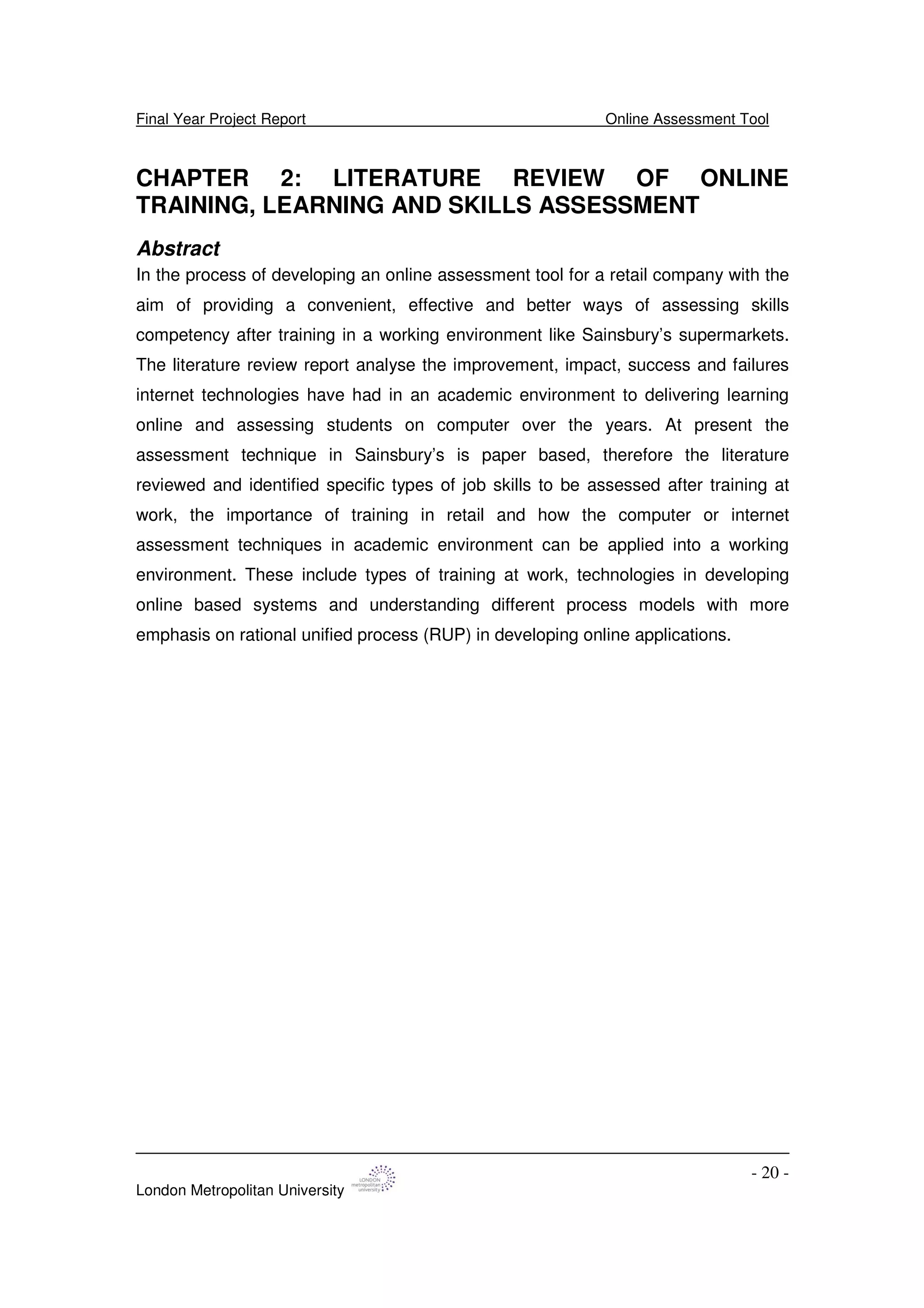 Final Year Project Report Online Assessment Tool
London Metropolitan University
- 20 -
CHAPTER 2: LITERATURE REVIEW OF ONLINE
TRAINING, LEARNING AND SKILLS ASSESSMENT
Abstract
In the process of developing an online assessment tool for a retail company with the
aim of providing a convenient, effective and better ways of assessing skills
competency after training in a working environment like Sainsbury’s supermarkets.
The literature review report analyse the improvement, impact, success and failures
internet technologies have had in an academic environment to delivering learning
online and assessing students on computer over the years. At present the
assessment technique in Sainsbury’s is paper based, therefore the literature
reviewed and identified specific types of job skills to be assessed after training at
work, the importance of training in retail and how the computer or internet
assessment techniques in academic environment can be applied into a working
environment. These include types of training at work, technologies in developing
online based systems and understanding different process models with more
emphasis on rational unified process (RUP) in developing online applications.
 