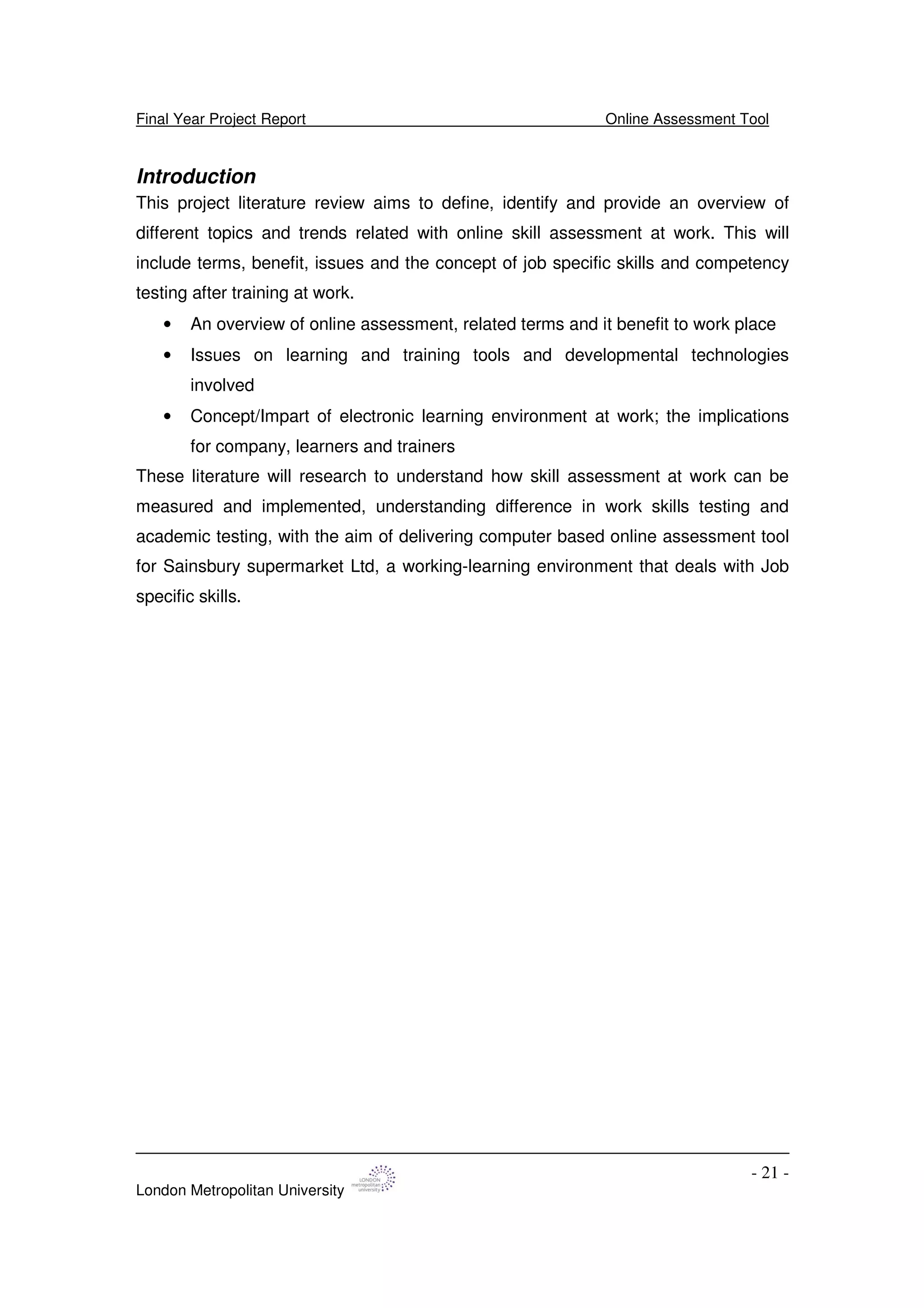 Final Year Project Report Online Assessment Tool
London Metropolitan University
- 21 -
Introduction
This project literature review aims to define, identify and provide an overview of
different topics and trends related with online skill assessment at work. This will
include terms, benefit, issues and the concept of job specific skills and competency
testing after training at work.
• An overview of online assessment, related terms and it benefit to work place
• Issues on learning and training tools and developmental technologies
involved
• Concept/Impart of electronic learning environment at work; the implications
for company, learners and trainers
These literature will research to understand how skill assessment at work can be
measured and implemented, understanding difference in work skills testing and
academic testing, with the aim of delivering computer based online assessment tool
for Sainsbury supermarket Ltd, a working-learning environment that deals with Job
specific skills.
 