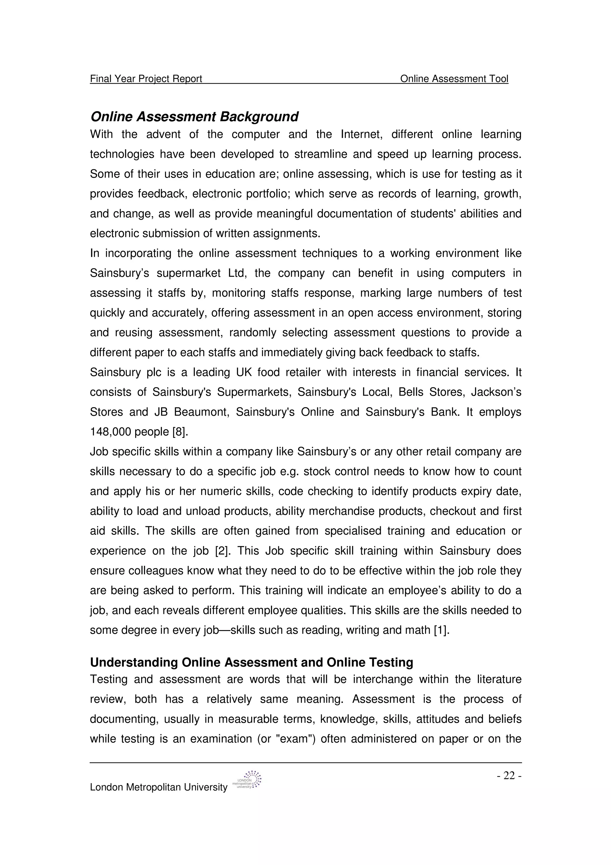 Final Year Project Report Online Assessment Tool
London Metropolitan University
- 22 -
Online Assessment Background
With the advent of the computer and the Internet, different online learning
technologies have been developed to streamline and speed up learning process.
Some of their uses in education are; online assessing, which is use for testing as it
provides feedback, electronic portfolio; which serve as records of learning, growth,
and change, as well as provide meaningful documentation of students'abilities and
electronic submission of written assignments.
In incorporating the online assessment techniques to a working environment like
Sainsbury’s supermarket Ltd, the company can benefit in using computers in
assessing it staffs by, monitoring staffs response, marking large numbers of test
quickly and accurately, offering assessment in an open access environment, storing
and reusing assessment, randomly selecting assessment questions to provide a
different paper to each staffs and immediately giving back feedback to staffs.
Sainsbury plc is a leading UK food retailer with interests in financial services. It
consists of Sainsbury's Supermarkets, Sainsbury's Local, Bells Stores, Jackson’s
Stores and JB Beaumont, Sainsbury's Online and Sainsbury's Bank. It employs
148,000 people [8].
Job specific skills within a company like Sainsbury’s or any other retail company are
skills necessary to do a specific job e.g. stock control needs to know how to count
and apply his or her numeric skills, code checking to identify products expiry date,
ability to load and unload products, ability merchandise products, checkout and first
aid skills. The skills are often gained from specialised training and education or
experience on the job [2]. This Job specific skill training within Sainsbury does
ensure colleagues know what they need to do to be effective within the job role they
are being asked to perform. This training will indicate an employee’s ability to do a
job, and each reveals different employee qualities. This skills are the skills needed to
some degree in every job—skills such as reading, writing and math [1].
Understanding Online Assessment and Online Testing
Testing and assessment are words that will be interchange within the literature
review, both has a relatively same meaning. Assessment is the process of
documenting, usually in measurable terms, knowledge, skills, attitudes and beliefs
while testing is an examination (or "exam") often administered on paper or on the
 