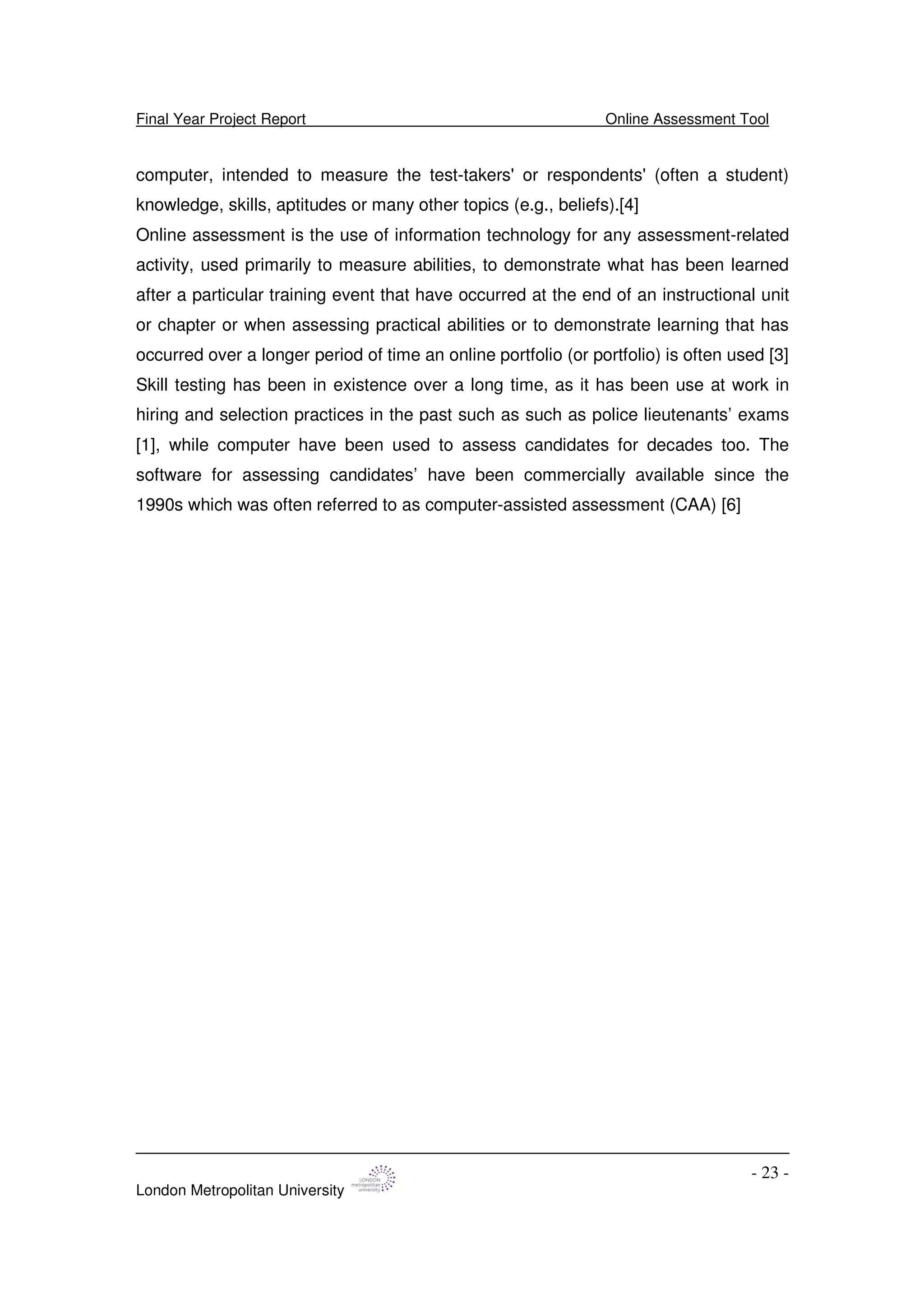 Final Year Project Report Online Assessment Tool
London Metropolitan University
- 23 -
computer, intended to measure the test-takers'or respondents'(often a student)
knowledge, skills, aptitudes or many other topics (e.g., beliefs).[4]
Online assessment is the use of information technology for any assessment-related
activity, used primarily to measure abilities, to demonstrate what has been learned
after a particular training event that have occurred at the end of an instructional unit
or chapter or when assessing practical abilities or to demonstrate learning that has
occurred over a longer period of time an online portfolio (or portfolio) is often used [3]
Skill testing has been in existence over a long time, as it has been use at work in
hiring and selection practices in the past such as such as police lieutenants’ exams
[1], while computer have been used to assess candidates for decades too. The
software for assessing candidates’ have been commercially available since the
1990s which was often referred to as computer-assisted assessment (CAA) [6]
 