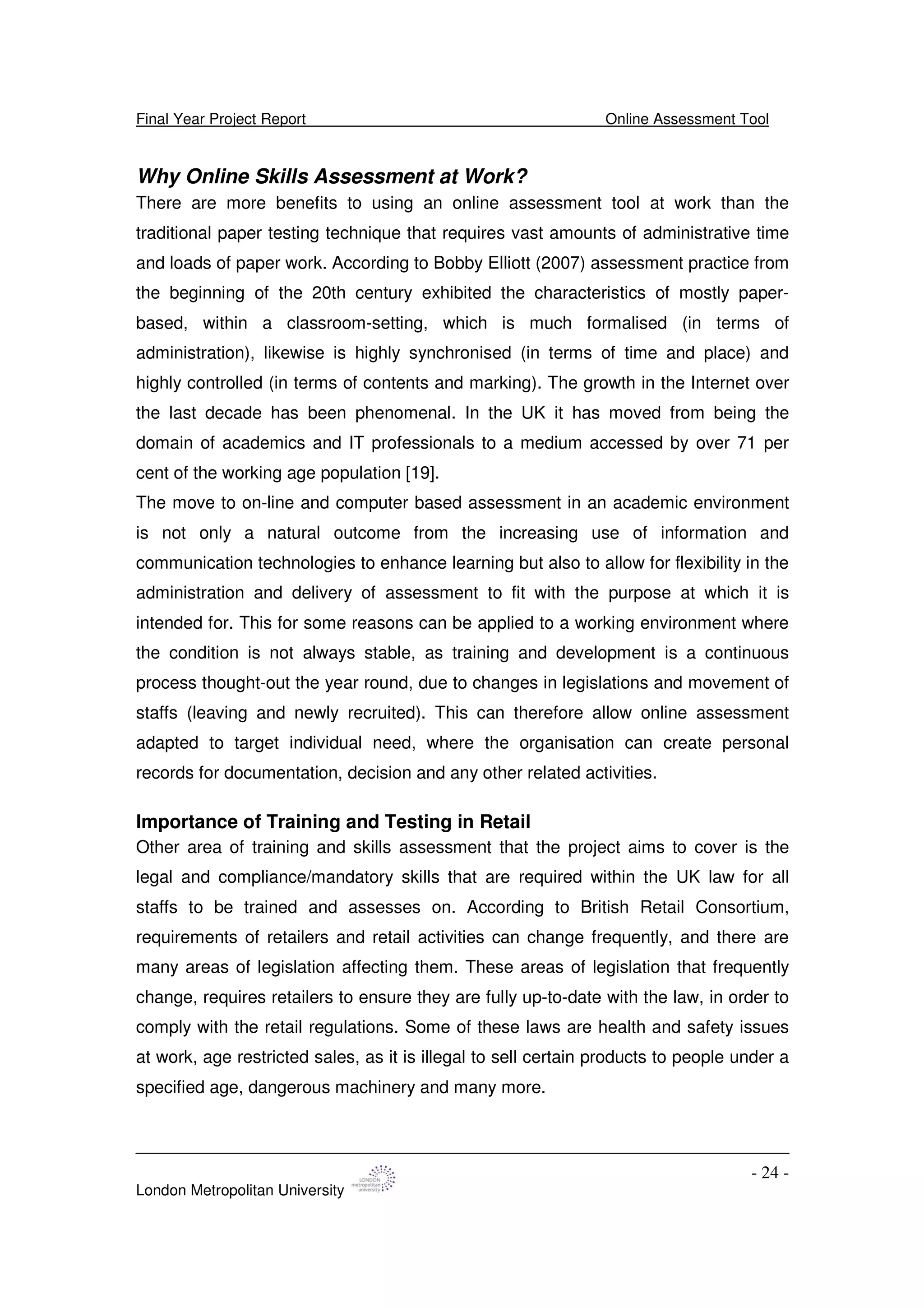 Final Year Project Report Online Assessment Tool
London Metropolitan University
- 24 -
Why Online Skills Assessment at Work?
There are more benefits to using an online assessment tool at work than the
traditional paper testing technique that requires vast amounts of administrative time
and loads of paper work. According to Bobby Elliott (2007) assessment practice from
the beginning of the 20th century exhibited the characteristics of mostly paper-
based, within a classroom-setting, which is much formalised (in terms of
administration), likewise is highly synchronised (in terms of time and place) and
highly controlled (in terms of contents and marking). The growth in the Internet over
the last decade has been phenomenal. In the UK it has moved from being the
domain of academics and IT professionals to a medium accessed by over 71 per
cent of the working age population [19].
The move to on-line and computer based assessment in an academic environment
is not only a natural outcome from the increasing use of information and
communication technologies to enhance learning but also to allow for flexibility in the
administration and delivery of assessment to fit with the purpose at which it is
intended for. This for some reasons can be applied to a working environment where
the condition is not always stable, as training and development is a continuous
process thought-out the year round, due to changes in legislations and movement of
staffs (leaving and newly recruited). This can therefore allow online assessment
adapted to target individual need, where the organisation can create personal
records for documentation, decision and any other related activities.
Importance of Training and Testing in Retail
Other area of training and skills assessment that the project aims to cover is the
legal and compliance/mandatory skills that are required within the UK law for all
staffs to be trained and assesses on. According to British Retail Consortium,
requirements of retailers and retail activities can change frequently, and there are
many areas of legislation affecting them. These areas of legislation that frequently
change, requires retailers to ensure they are fully up-to-date with the law, in order to
comply with the retail regulations. Some of these laws are health and safety issues
at work, age restricted sales, as it is illegal to sell certain products to people under a
specified age, dangerous machinery and many more.
 