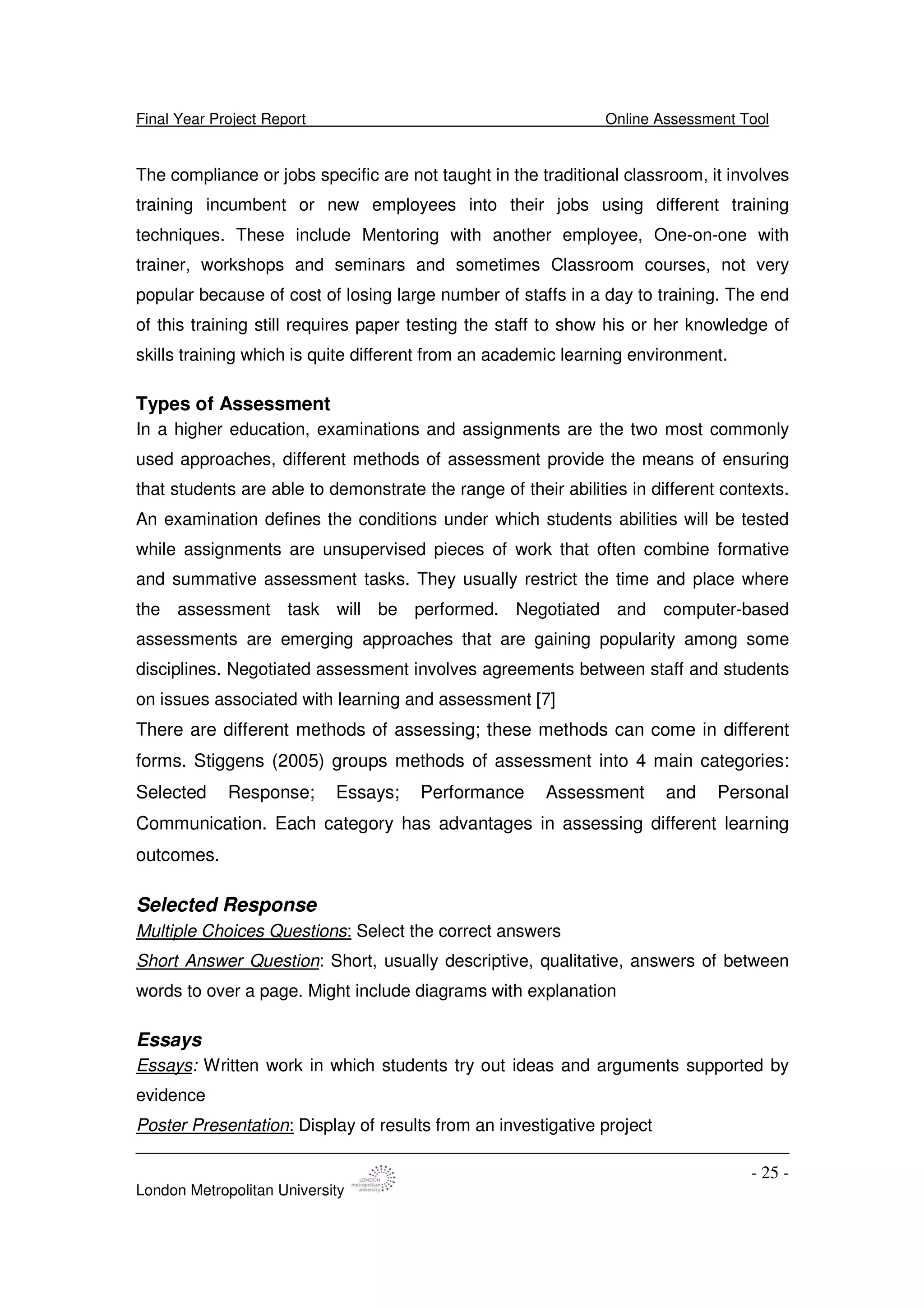 Final Year Project Report Online Assessment Tool
London Metropolitan University
- 25 -
The compliance or jobs specific are not taught in the traditional classroom, it involves
training incumbent or new employees into their jobs using different training
techniques. These include Mentoring with another employee, One-on-one with
trainer, workshops and seminars and sometimes Classroom courses, not very
popular because of cost of losing large number of staffs in a day to training. The end
of this training still requires paper testing the staff to show his or her knowledge of
skills training which is quite different from an academic learning environment.
Types of Assessment
In a higher education, examinations and assignments are the two most commonly
used approaches, different methods of assessment provide the means of ensuring
that students are able to demonstrate the range of their abilities in different contexts.
An examination defines the conditions under which students abilities will be tested
while assignments are unsupervised pieces of work that often combine formative
and summative assessment tasks. They usually restrict the time and place where
the assessment task will be performed. Negotiated and computer-based
assessments are emerging approaches that are gaining popularity among some
disciplines. Negotiated assessment involves agreements between staff and students
on issues associated with learning and assessment [7]
There are different methods of assessing; these methods can come in different
forms. Stiggens (2005) groups methods of assessment into 4 main categories:
Selected Response; Essays; Performance Assessment and Personal
Communication. Each category has advantages in assessing different learning
outcomes.
Selected Response
Multiple Choices Questions: Select the correct answers
Short Answer Question: Short, usually descriptive, qualitative, answers of between
words to over a page. Might include diagrams with explanation
Essays
Essays: Written work in which students try out ideas and arguments supported by
evidence
Poster Presentation: Display of results from an investigative project
 