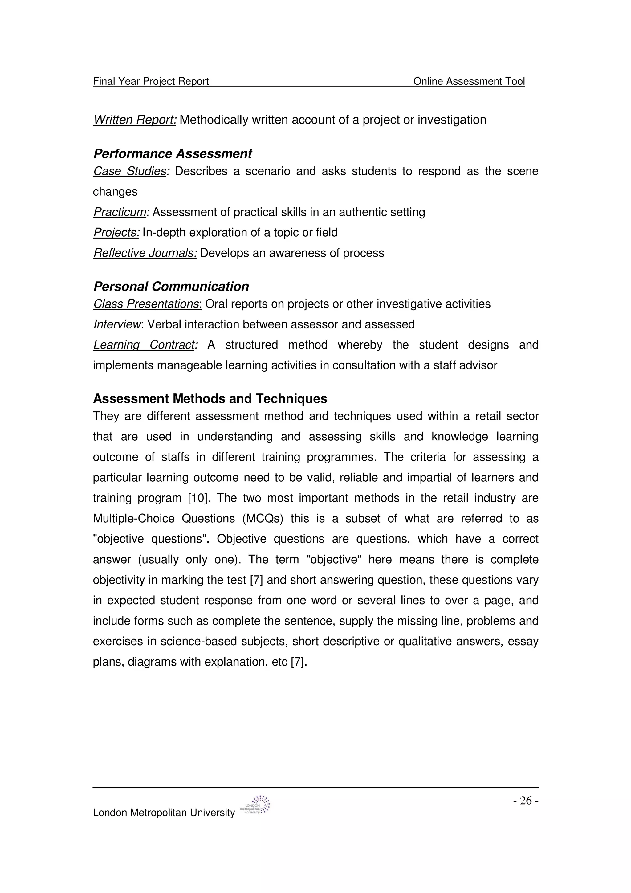 Final Year Project Report Online Assessment Tool
London Metropolitan University
- 26 -
Written Report: Methodically written account of a project or investigation
Performance Assessment
Case Studies: Describes a scenario and asks students to respond as the scene
changes
Practicum: Assessment of practical skills in an authentic setting
Projects: In-depth exploration of a topic or field
Reflective Journals: Develops an awareness of process
Personal Communication
Class Presentations: Oral reports on projects or other investigative activities
Interview: Verbal interaction between assessor and assessed
Learning Contract: A structured method whereby the student designs and
implements manageable learning activities in consultation with a staff advisor
Assessment Methods and Techniques
They are different assessment method and techniques used within a retail sector
that are used in understanding and assessing skills and knowledge learning
outcome of staffs in different training programmes. The criteria for assessing a
particular learning outcome need to be valid, reliable and impartial of learners and
training program [10]. The two most important methods in the retail industry are
Multiple-Choice Questions (MCQs) this is a subset of what are referred to as
"objective questions". Objective questions are questions, which have a correct
answer (usually only one). The term "objective" here means there is complete
objectivity in marking the test [7] and short answering question, these questions vary
in expected student response from one word or several lines to over a page, and
include forms such as complete the sentence, supply the missing line, problems and
exercises in science-based subjects, short descriptive or qualitative answers, essay
plans, diagrams with explanation, etc [7].
 