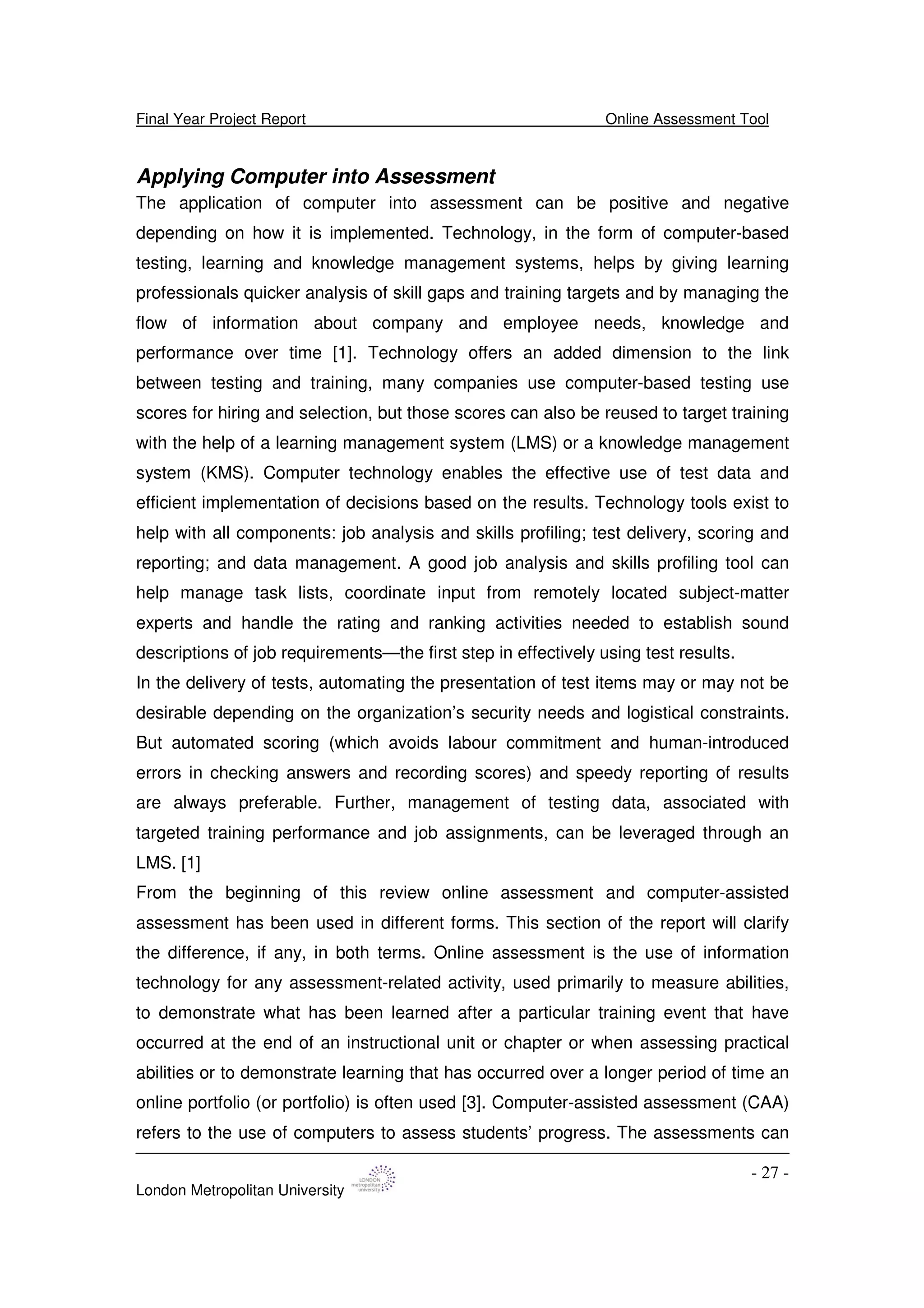 Final Year Project Report Online Assessment Tool
London Metropolitan University
- 27 -
Applying Computer into Assessment
The application of computer into assessment can be positive and negative
depending on how it is implemented. Technology, in the form of computer-based
testing, learning and knowledge management systems, helps by giving learning
professionals quicker analysis of skill gaps and training targets and by managing the
flow of information about company and employee needs, knowledge and
performance over time [1]. Technology offers an added dimension to the link
between testing and training, many companies use computer-based testing use
scores for hiring and selection, but those scores can also be reused to target training
with the help of a learning management system (LMS) or a knowledge management
system (KMS). Computer technology enables the effective use of test data and
efficient implementation of decisions based on the results. Technology tools exist to
help with all components: job analysis and skills profiling; test delivery, scoring and
reporting; and data management. A good job analysis and skills profiling tool can
help manage task lists, coordinate input from remotely located subject-matter
experts and handle the rating and ranking activities needed to establish sound
descriptions of job requirements—the first step in effectively using test results.
In the delivery of tests, automating the presentation of test items may or may not be
desirable depending on the organization’s security needs and logistical constraints.
But automated scoring (which avoids labour commitment and human-introduced
errors in checking answers and recording scores) and speedy reporting of results
are always preferable. Further, management of testing data, associated with
targeted training performance and job assignments, can be leveraged through an
LMS. [1]
From the beginning of this review online assessment and computer-assisted
assessment has been used in different forms. This section of the report will clarify
the difference, if any, in both terms. Online assessment is the use of information
technology for any assessment-related activity, used primarily to measure abilities,
to demonstrate what has been learned after a particular training event that have
occurred at the end of an instructional unit or chapter or when assessing practical
abilities or to demonstrate learning that has occurred over a longer period of time an
online portfolio (or portfolio) is often used [3]. Computer-assisted assessment (CAA)
refers to the use of computers to assess students’ progress. The assessments can
 