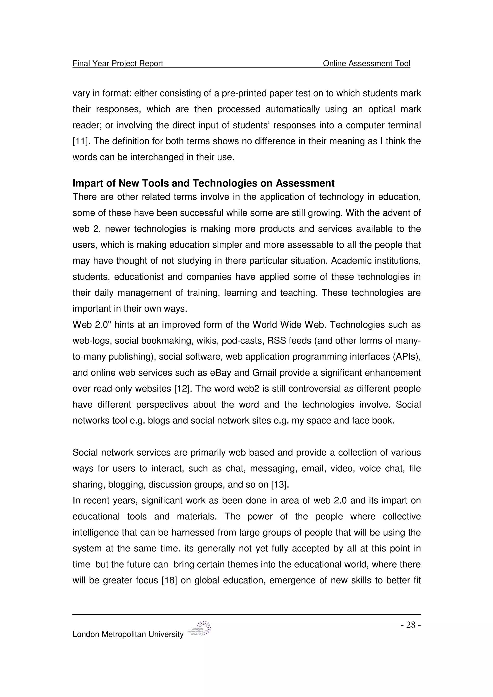 Final Year Project Report Online Assessment Tool
London Metropolitan University
- 28 -
vary in format: either consisting of a pre-printed paper test on to which students mark
their responses, which are then processed automatically using an optical mark
reader; or involving the direct input of students’ responses into a computer terminal
[11]. The definition for both terms shows no difference in their meaning as I think the
words can be interchanged in their use.
Impart of New Tools and Technologies on Assessment
There are other related terms involve in the application of technology in education,
some of these have been successful while some are still growing. With the advent of
web 2, newer technologies is making more products and services available to the
users, which is making education simpler and more assessable to all the people that
may have thought of not studying in there particular situation. Academic institutions,
students, educationist and companies have applied some of these technologies in
their daily management of training, learning and teaching. These technologies are
important in their own ways.
Web 2.0" hints at an improved form of the World Wide Web. Technologies such as
web-logs, social bookmaking, wikis, pod-casts, RSS feeds (and other forms of many-
to-many publishing), social software, web application programming interfaces (APIs),
and online web services such as eBay and Gmail provide a significant enhancement
over read-only websites [12]. The word web2 is still controversial as different people
have different perspectives about the word and the technologies involve. Social
networks tool e.g. blogs and social network sites e.g. my space and face book.
Social network services are primarily web based and provide a collection of various
ways for users to interact, such as chat, messaging, email, video, voice chat, file
sharing, blogging, discussion groups, and so on [13].
In recent years, significant work as been done in area of web 2.0 and its impart on
educational tools and materials. The power of the people where collective
intelligence that can be harnessed from large groups of people that will be using the
system at the same time. its generally not yet fully accepted by all at this point in
time but the future can bring certain themes into the educational world, where there
will be greater focus [18] on global education, emergence of new skills to better fit
 