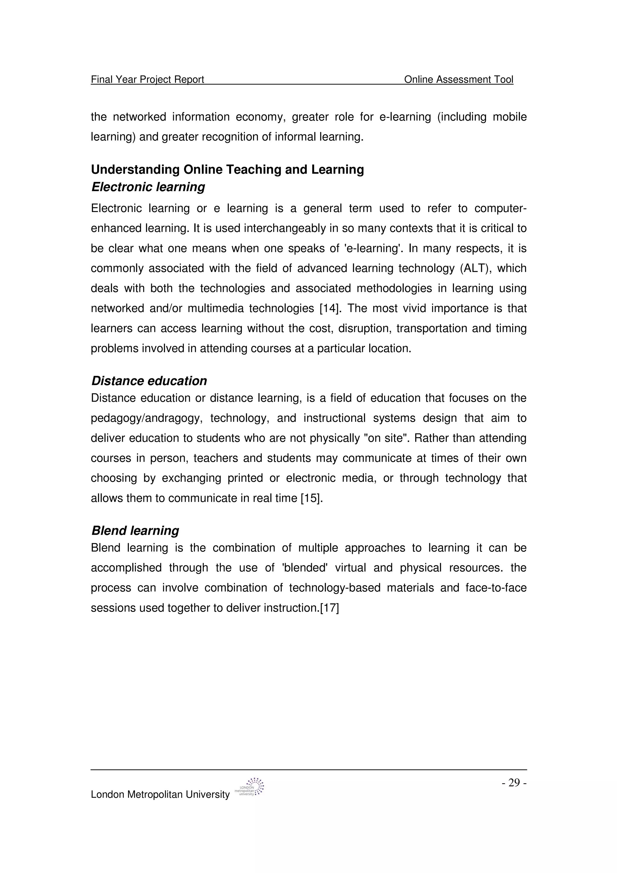 Final Year Project Report Online Assessment Tool
London Metropolitan University
- 29 -
the networked information economy, greater role for e-learning (including mobile
learning) and greater recognition of informal learning.
Understanding Online Teaching and Learning
Electronic learning
Electronic learning or e learning is a general term used to refer to computer-
enhanced learning. It is used interchangeably in so many contexts that it is critical to
be clear what one means when one speaks of 'e-learning'. In many respects, it is
commonly associated with the field of advanced learning technology (ALT), which
deals with both the technologies and associated methodologies in learning using
networked and/or multimedia technologies [14]. The most vivid importance is that
learners can access learning without the cost, disruption, transportation and timing
problems involved in attending courses at a particular location.
Distance education
Distance education or distance learning, is a field of education that focuses on the
pedagogy/andragogy, technology, and instructional systems design that aim to
deliver education to students who are not physically "on site". Rather than attending
courses in person, teachers and students may communicate at times of their own
choosing by exchanging printed or electronic media, or through technology that
allows them to communicate in real time [15].
Blend learning
Blend learning is the combination of multiple approaches to learning it can be
accomplished through the use of 'blended'virtual and physical resources. the
process can involve combination of technology-based materials and face-to-face
sessions used together to deliver instruction.[17]
 