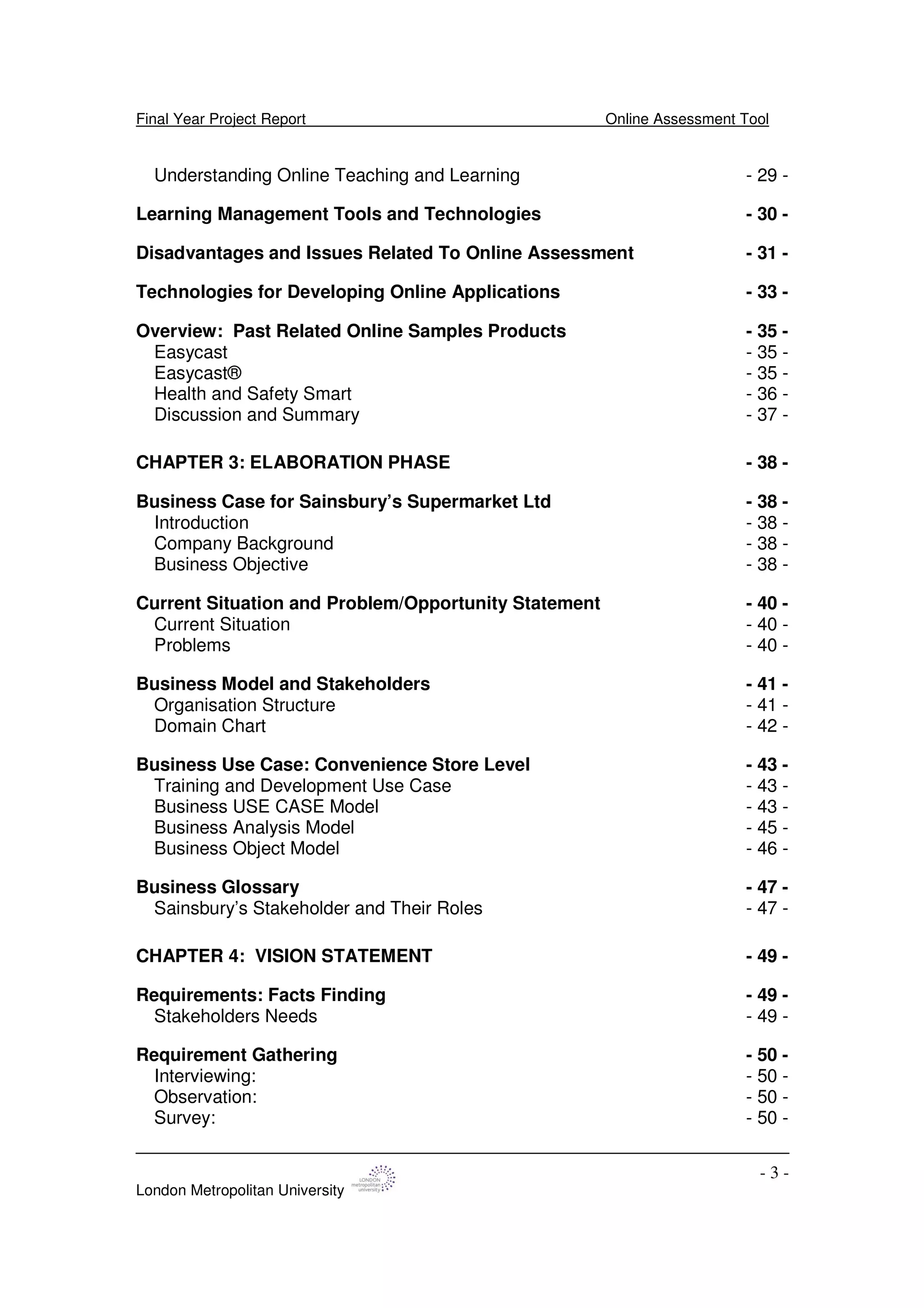 Final Year Project Report Online Assessment Tool
London Metropolitan University
- 3 -
Understanding Online Teaching and Learning - 29 -
Learning Management Tools and Technologies - 30 -
Disadvantages and Issues Related To Online Assessment - 31 -
Technologies for Developing Online Applications - 33 -
Overview: Past Related Online Samples Products - 35 -
Easycast - 35 -
Easycast® - 35 -
Health and Safety Smart - 36 -
Discussion and Summary - 37 -
CHAPTER 3: ELABORATION PHASE - 38 -
Business Case for Sainsbury’s Supermarket Ltd - 38 -
Introduction - 38 -
Company Background - 38 -
Business Objective - 38 -
Current Situation and Problem/Opportunity Statement - 40 -
Current Situation - 40 -
Problems - 40 -
Business Model and Stakeholders - 41 -
Organisation Structure - 41 -
Domain Chart - 42 -
Business Use Case: Convenience Store Level - 43 -
Training and Development Use Case - 43 -
Business USE CASE Model - 43 -
Business Analysis Model - 45 -
Business Object Model - 46 -
Business Glossary - 47 -
Sainsbury’s Stakeholder and Their Roles - 47 -
CHAPTER 4: VISION STATEMENT - 49 -
Requirements: Facts Finding - 49 -
Stakeholders Needs - 49 -
Requirement Gathering - 50 -
Interviewing: - 50 -
Observation: - 50 -
Survey: - 50 -
 