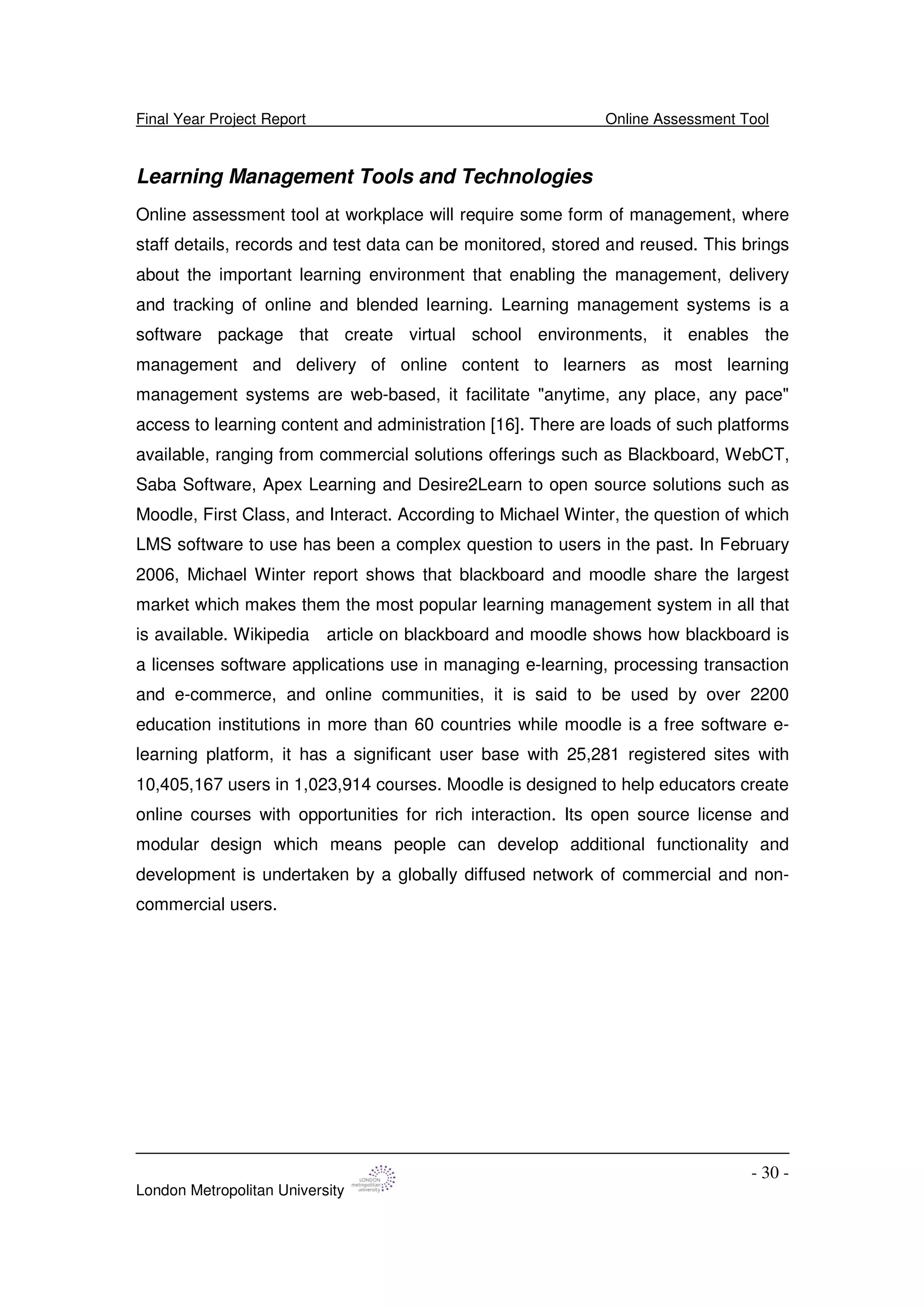 Final Year Project Report Online Assessment Tool
London Metropolitan University
- 30 -
Learning Management Tools and Technologies
Online assessment tool at workplace will require some form of management, where
staff details, records and test data can be monitored, stored and reused. This brings
about the important learning environment that enabling the management, delivery
and tracking of online and blended learning. Learning management systems is a
software package that create virtual school environments, it enables the
management and delivery of online content to learners as most learning
management systems are web-based, it facilitate "anytime, any place, any pace"
access to learning content and administration [16]. There are loads of such platforms
available, ranging from commercial solutions offerings such as Blackboard, WebCT,
Saba Software, Apex Learning and Desire2Learn to open source solutions such as
Moodle, First Class, and Interact. According to Michael Winter, the question of which
LMS software to use has been a complex question to users in the past. In February
2006, Michael Winter report shows that blackboard and moodle share the largest
market which makes them the most popular learning management system in all that
is available. Wikipedia article on blackboard and moodle shows how blackboard is
a licenses software applications use in managing e-learning, processing transaction
and e-commerce, and online communities, it is said to be used by over 2200
education institutions in more than 60 countries while moodle is a free software e-
learning platform, it has a significant user base with 25,281 registered sites with
10,405,167 users in 1,023,914 courses. Moodle is designed to help educators create
online courses with opportunities for rich interaction. Its open source license and
modular design which means people can develop additional functionality and
development is undertaken by a globally diffused network of commercial and non-
commercial users.
 