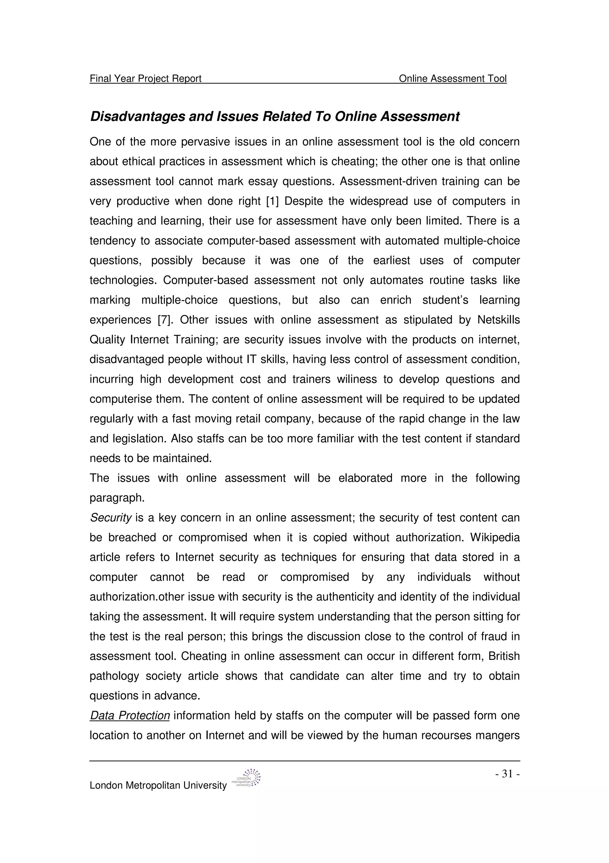 Final Year Project Report Online Assessment Tool
London Metropolitan University
- 31 -
Disadvantages and Issues Related To Online Assessment
One of the more pervasive issues in an online assessment tool is the old concern
about ethical practices in assessment which is cheating; the other one is that online
assessment tool cannot mark essay questions. Assessment-driven training can be
very productive when done right [1] Despite the widespread use of computers in
teaching and learning, their use for assessment have only been limited. There is a
tendency to associate computer-based assessment with automated multiple-choice
questions, possibly because it was one of the earliest uses of computer
technologies. Computer-based assessment not only automates routine tasks like
marking multiple-choice questions, but also can enrich student’s learning
experiences [7]. Other issues with online assessment as stipulated by Netskills
Quality Internet Training; are security issues involve with the products on internet,
disadvantaged people without IT skills, having less control of assessment condition,
incurring high development cost and trainers wiliness to develop questions and
computerise them. The content of online assessment will be required to be updated
regularly with a fast moving retail company, because of the rapid change in the law
and legislation. Also staffs can be too more familiar with the test content if standard
needs to be maintained.
The issues with online assessment will be elaborated more in the following
paragraph.
Security is a key concern in an online assessment; the security of test content can
be breached or compromised when it is copied without authorization. Wikipedia
article refers to Internet security as techniques for ensuring that data stored in a
computer cannot be read or compromised by any individuals without
authorization.other issue with security is the authenticity and identity of the individual
taking the assessment. It will require system understanding that the person sitting for
the test is the real person; this brings the discussion close to the control of fraud in
assessment tool. Cheating in online assessment can occur in different form, British
pathology society article shows that candidate can alter time and try to obtain
questions in advance.
Data Protection information held by staffs on the computer will be passed form one
location to another on Internet and will be viewed by the human recourses mangers
 