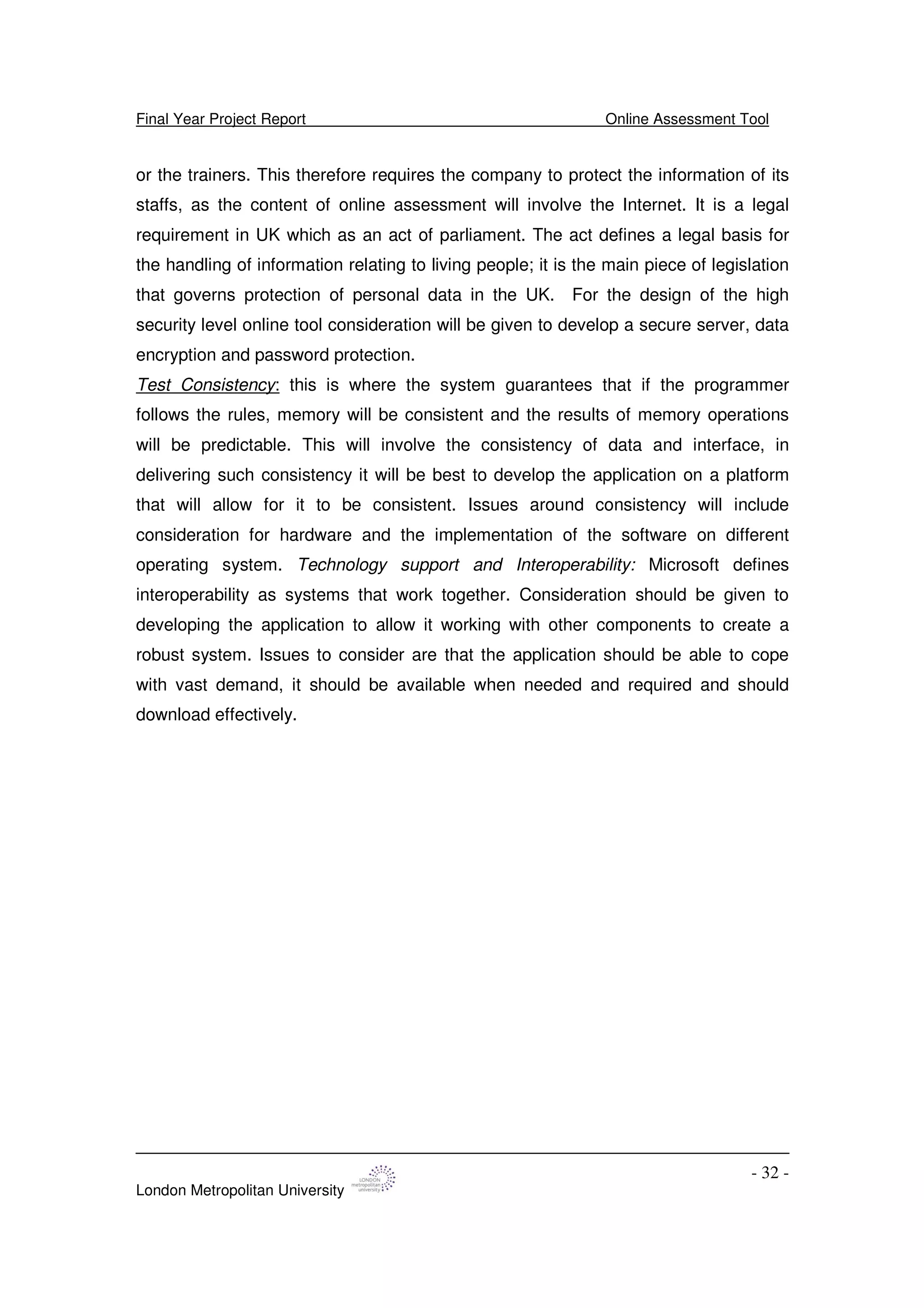 Final Year Project Report Online Assessment Tool
London Metropolitan University
- 32 -
or the trainers. This therefore requires the company to protect the information of its
staffs, as the content of online assessment will involve the Internet. It is a legal
requirement in UK which as an act of parliament. The act defines a legal basis for
the handling of information relating to living people; it is the main piece of legislation
that governs protection of personal data in the UK. For the design of the high
security level online tool consideration will be given to develop a secure server, data
encryption and password protection.
Test Consistency: this is where the system guarantees that if the programmer
follows the rules, memory will be consistent and the results of memory operations
will be predictable. This will involve the consistency of data and interface, in
delivering such consistency it will be best to develop the application on a platform
that will allow for it to be consistent. Issues around consistency will include
consideration for hardware and the implementation of the software on different
operating system. Technology support and Interoperability: Microsoft defines
interoperability as systems that work together. Consideration should be given to
developing the application to allow it working with other components to create a
robust system. Issues to consider are that the application should be able to cope
with vast demand, it should be available when needed and required and should
download effectively.
 